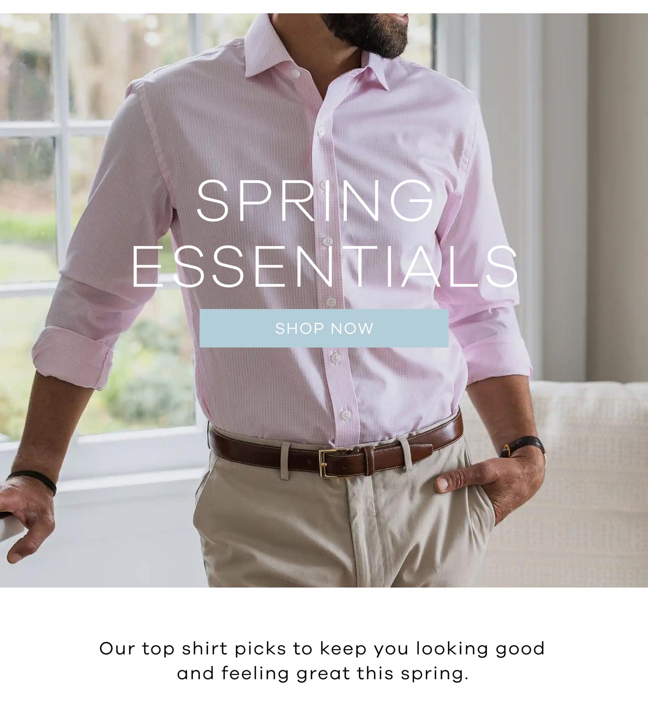 SPRING ESSENTIALS. Shop Now. Our top shirt picks to keep you looking good and feeling great this spring.