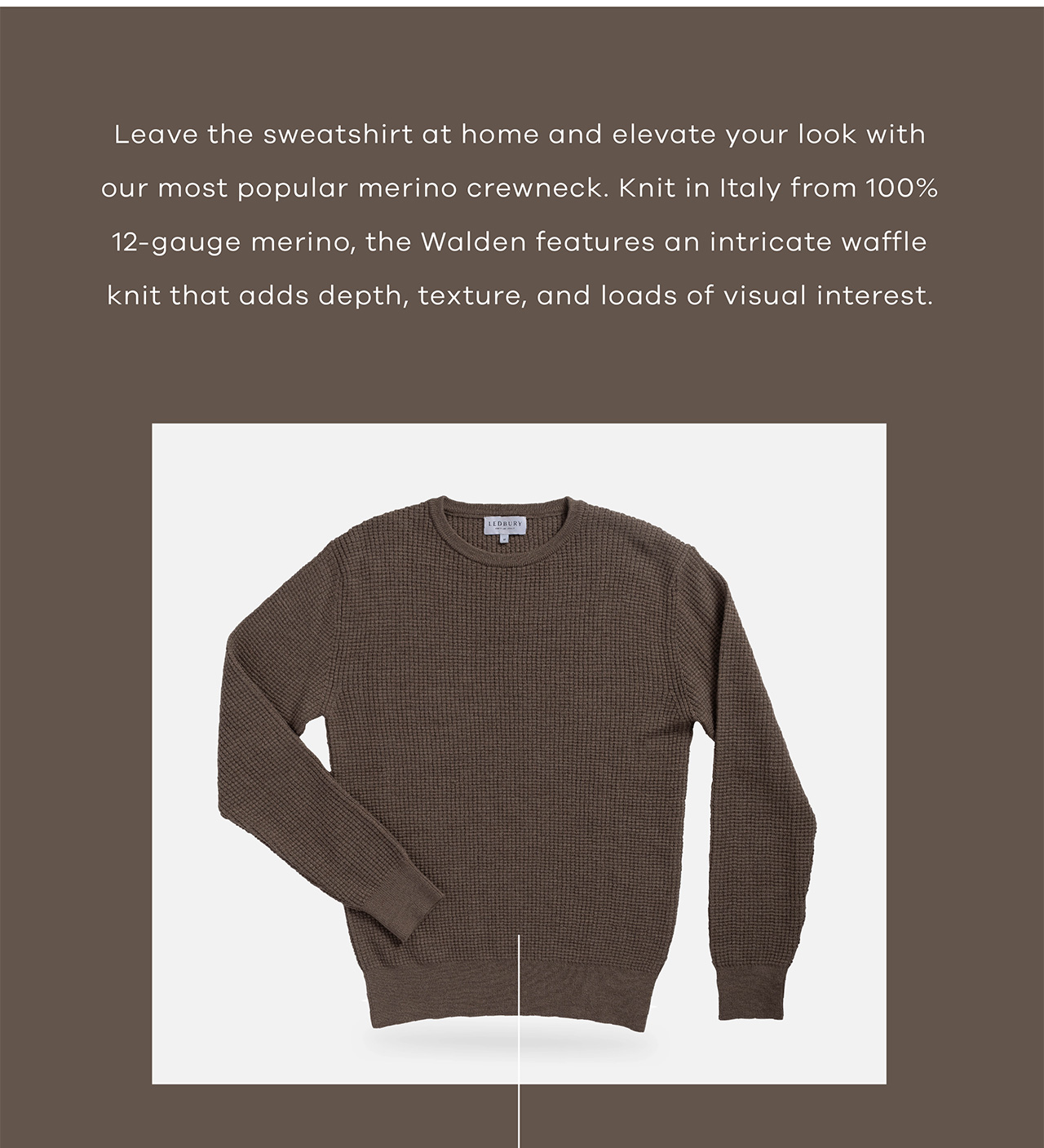 Leave the sweatshirt at home and elevate your look with our most popular merino crewneck. Knit in Italy from 100% 12-gauge merino, the Walden features an intricate waffle knit that adds depth, texture, and loads of visual interest.