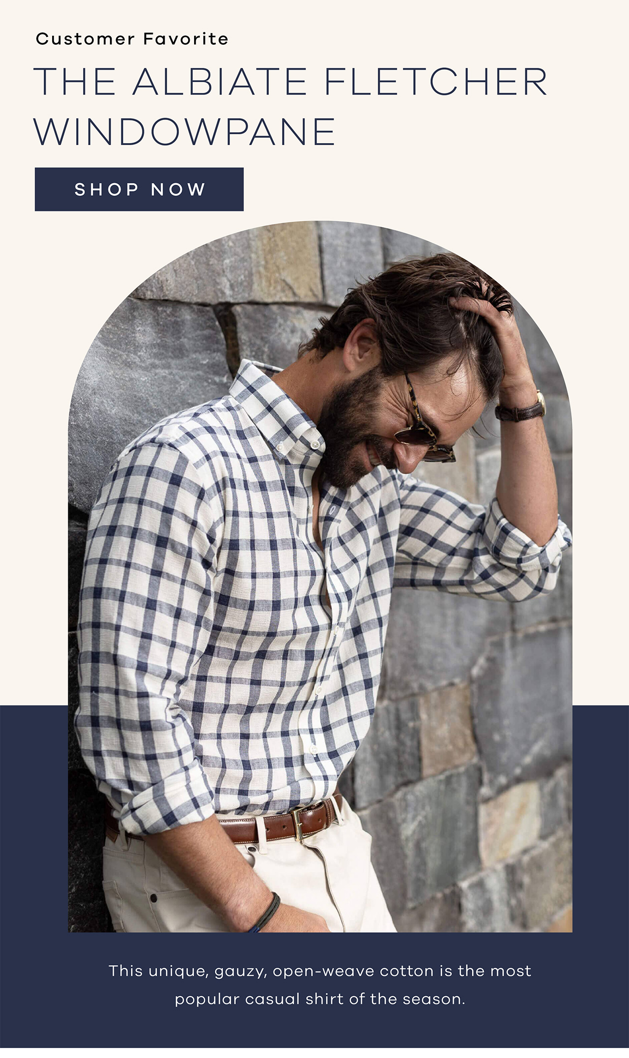Customer Favorite The Albiate Fletcher Windowpane This unique, gauzy, open-weave cotton is the most popular casual shirt of the season.