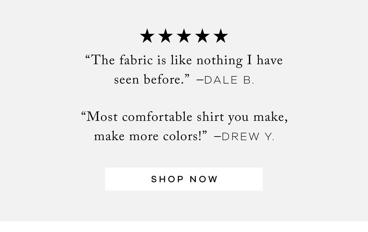 5 STARS REVIEW | "The Fabric Is Like Nothing I Have Seen Before." – Dale B. | "Most Comfortable Shirt You Make, Make More Colors!" – Drew Y. Shop Now!