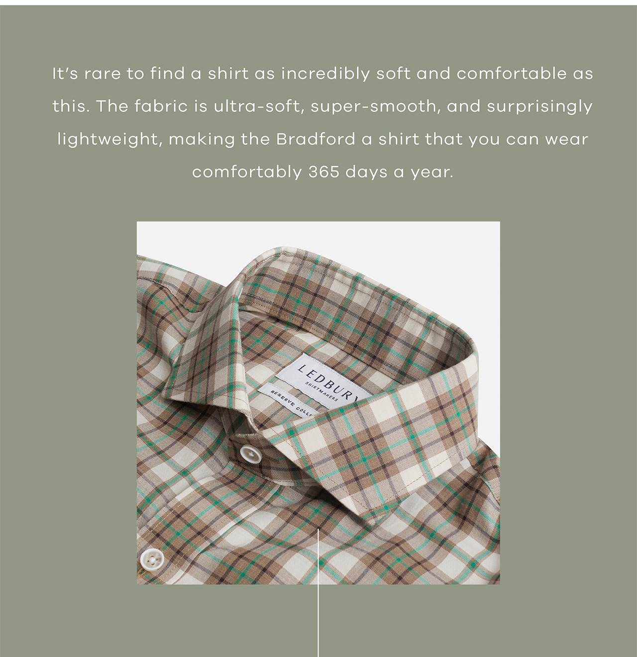 It's rare to find a shirt as incredibly soft and comfortable as this. The fabric is ultra-soft, super-smooth, and surprisingly lightweight. Making the Bradford a shirt that you can wear comfortably 365 days a year. 