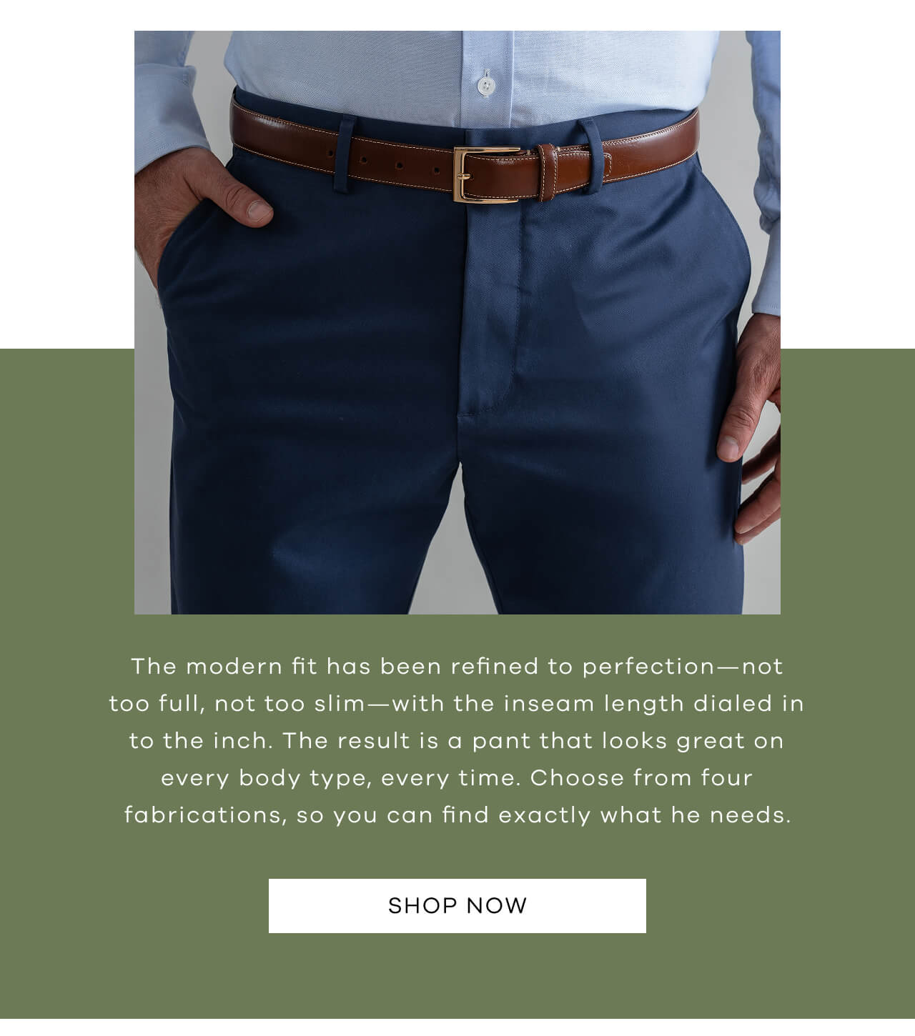 The Modern Fit Has Been Refined To Perfection—Not Too Full, Not Too Slim—With The Inseam Length Dialed In To The Inch. The Result Is A Pant That Looks Great On Every Body Type, Every Time. Choose From Three Fabrications, So You Can Find Exactly What He Needs.SHOP NOW!