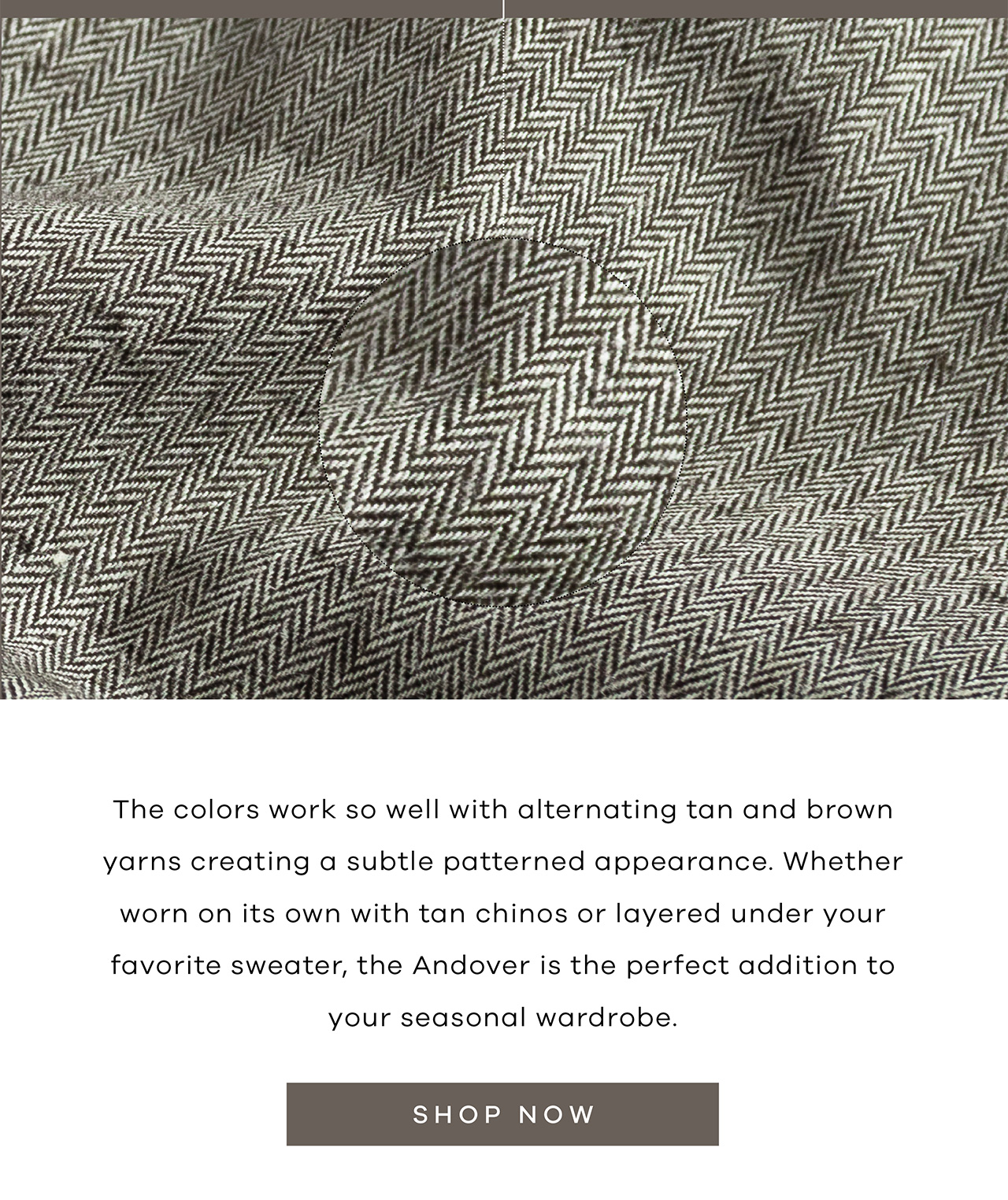 The colors work so well with the alternating tan and brown yarns creating a subtle patterned appearance. Whether worn on its own with tan chinos or layered under your favorite sweater, the Andover is the perfect addition to your seasonal wardrobe. Shop Now.