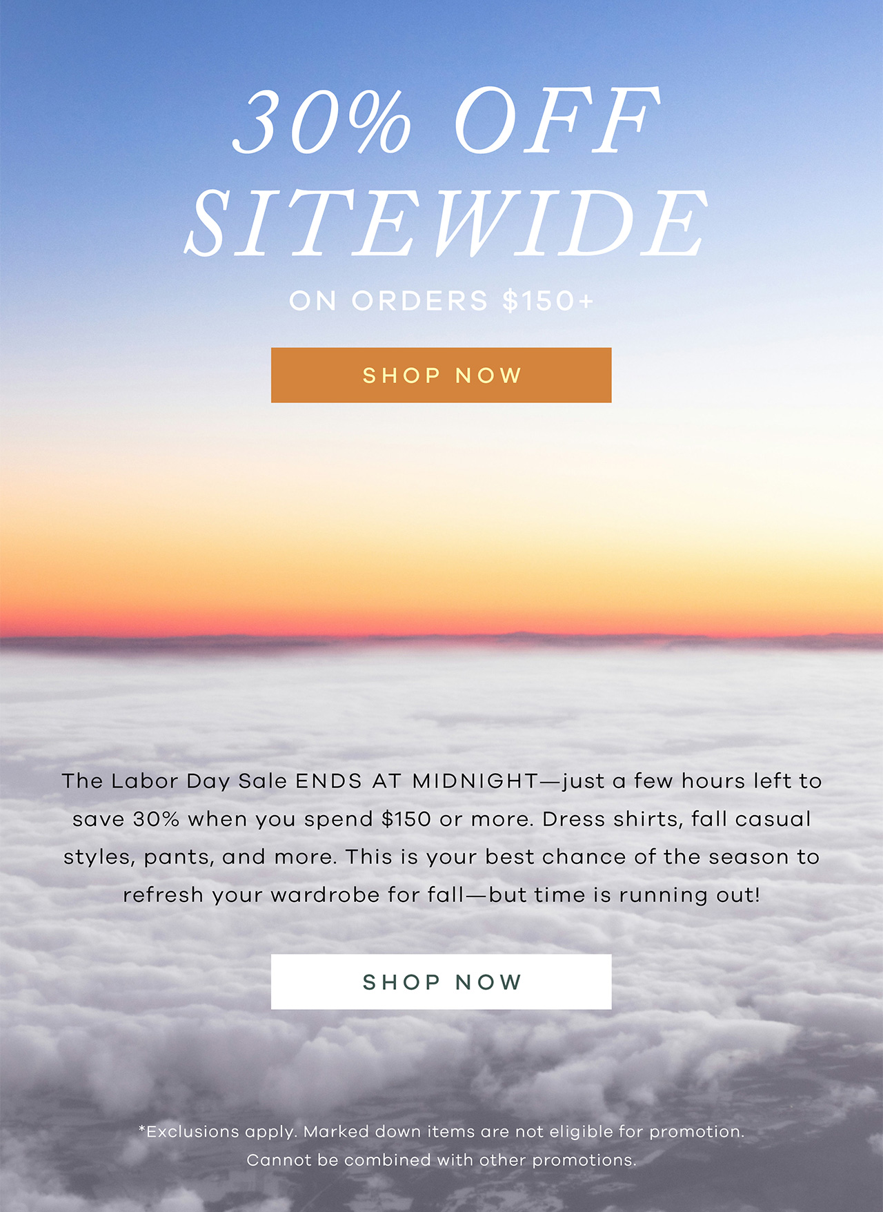 30% Off Sitewide On orders $150+ SHOP NOW. The Labor Day Sale ENDS AT MIDNIGHT - just a few hours left to save 30% when you spend $150 or more. This is your best chance of the season to refresh your wardrobe with new shirts and pants for fall. Act fast before time runs out! SHOP NOW. *Exclusions apply. Marked down items are not eligible for promotion. Cannot be combined with other promotions.