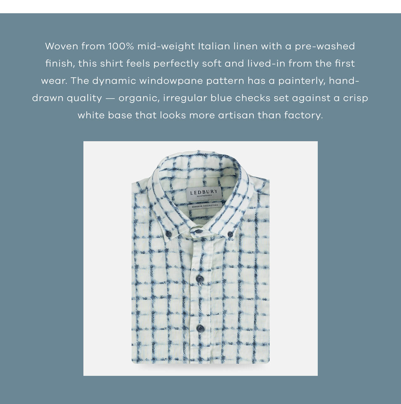 Woven from 100% mid-weight Italian linen with a pre-washed finish, this shirt feels perfectly soft and lived-in from the first wear. The dynamic, organic windowpane pattern has a painterly, hand-drawn quality — splotchy blue checks set against a crisp white base that looks more artisan than factory.