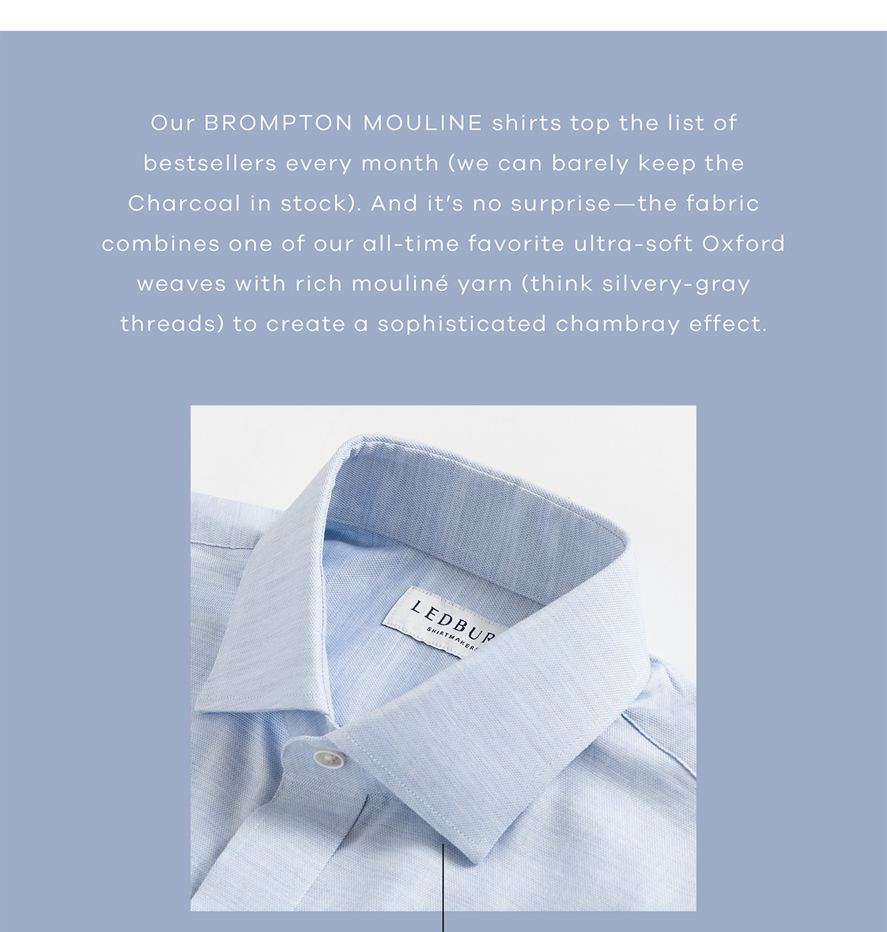 Our Brompton Mouline shirts top the list of best sellers every month (we can barely keep the Charcoal in stock). And it's no surprise, as fabric combines one of our all-time favorite ultra-soft Oxford fabrics with a rich mouliné yarn (think silvery/gray threads) to create a sophisticated chambray effect.