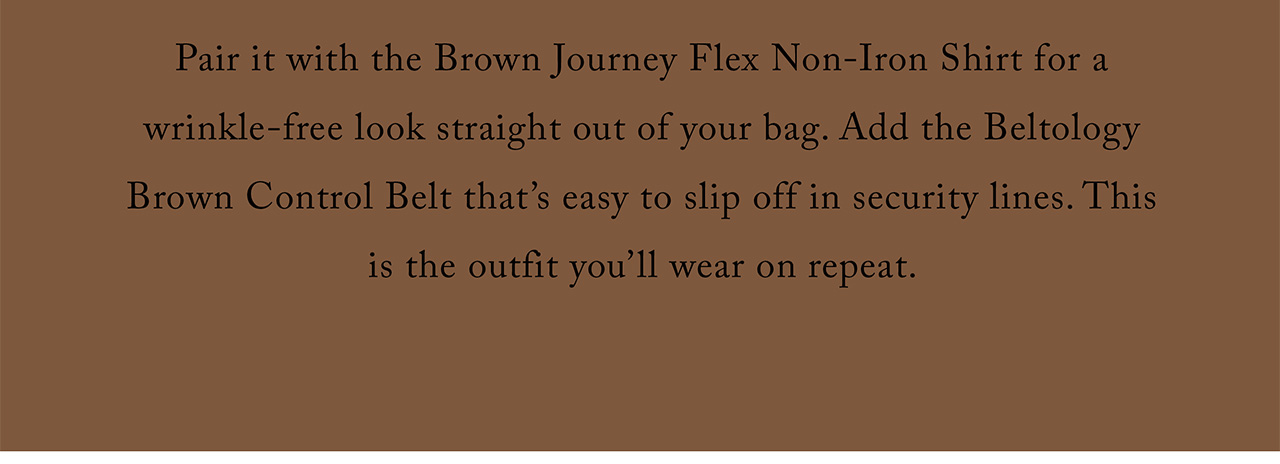 Pair it with the Brown Journey Flex Non-Iron Shirt for a wrinkle-free look straight out of your bag. Add the Beltology Brown Control Belt that's easy to slip off in security lines. This is the outfit you'll wear on repeat.