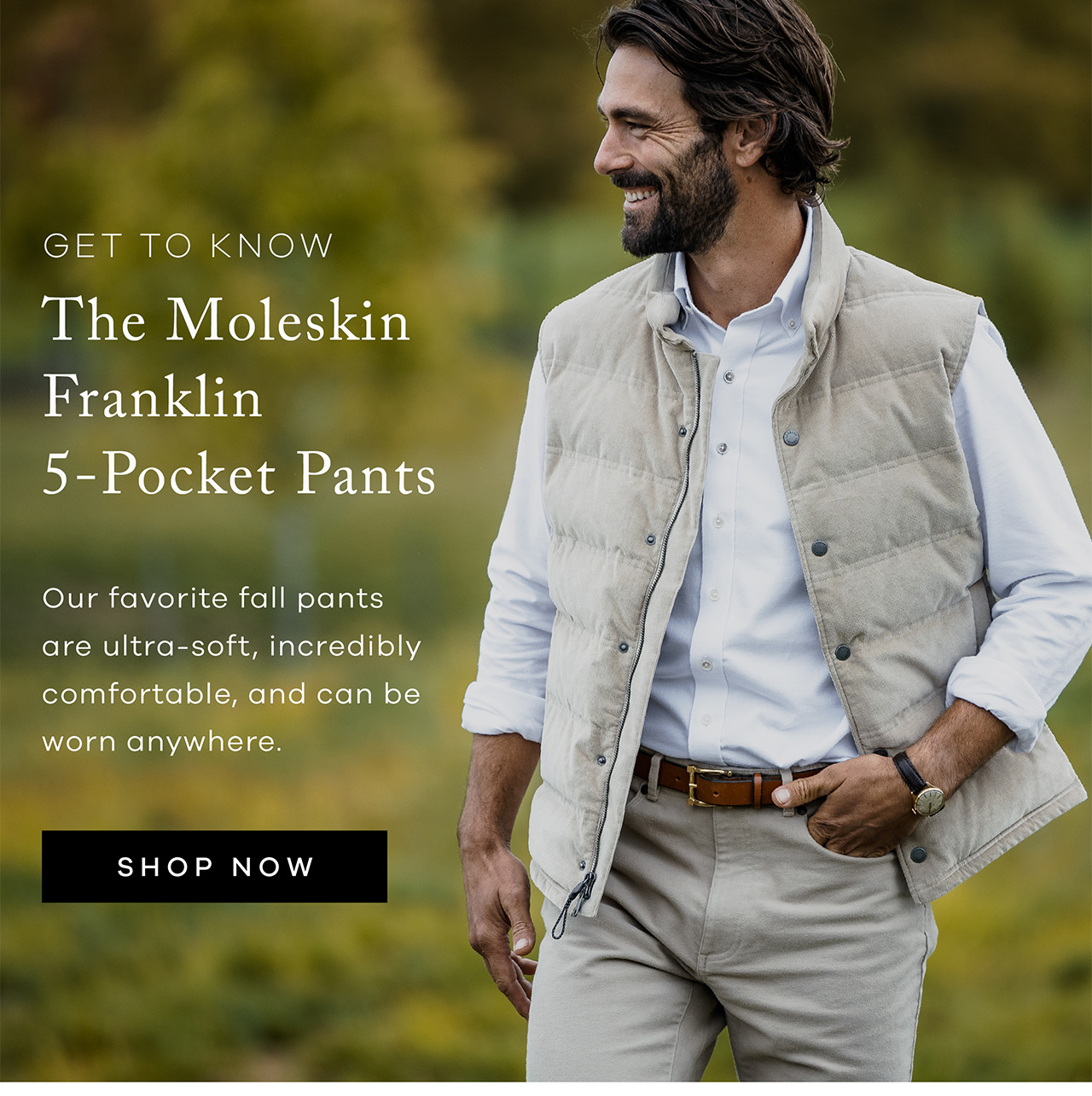 Get to Know The Moleskin Franklin 5-Pocket Pants Our favorite fall pants are ultra-soft, incredibly comfortable, and can be worn anywhere. Shop Now
