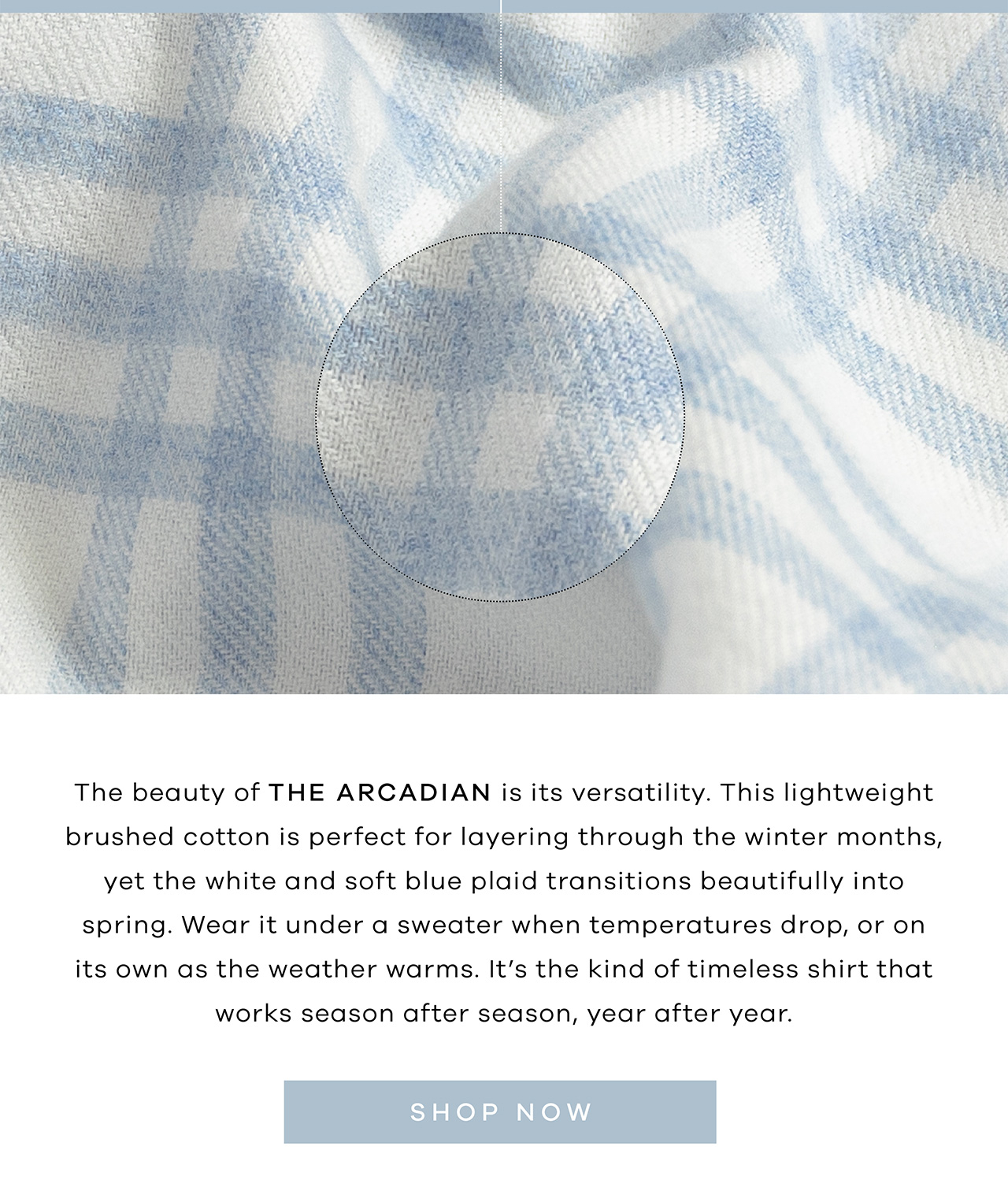 The beauty of the Arcadian is its versatility. This lightweight brushed cotton is perfect for layering through the winter months, yet the white and soft blue plaid transitions beautifully into spring. Wear it under a sweater when temperatures drop, or on its own as the weather warms. It's the kind of timeless shirt that works season after season, year after year. Shop Now