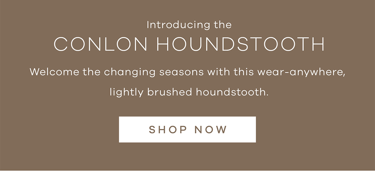 Introducing the Conlon Houndstooth. Welcome the changing seasons with this wear-anywhere, lightly brushed houndstooth. SHOP NOW.