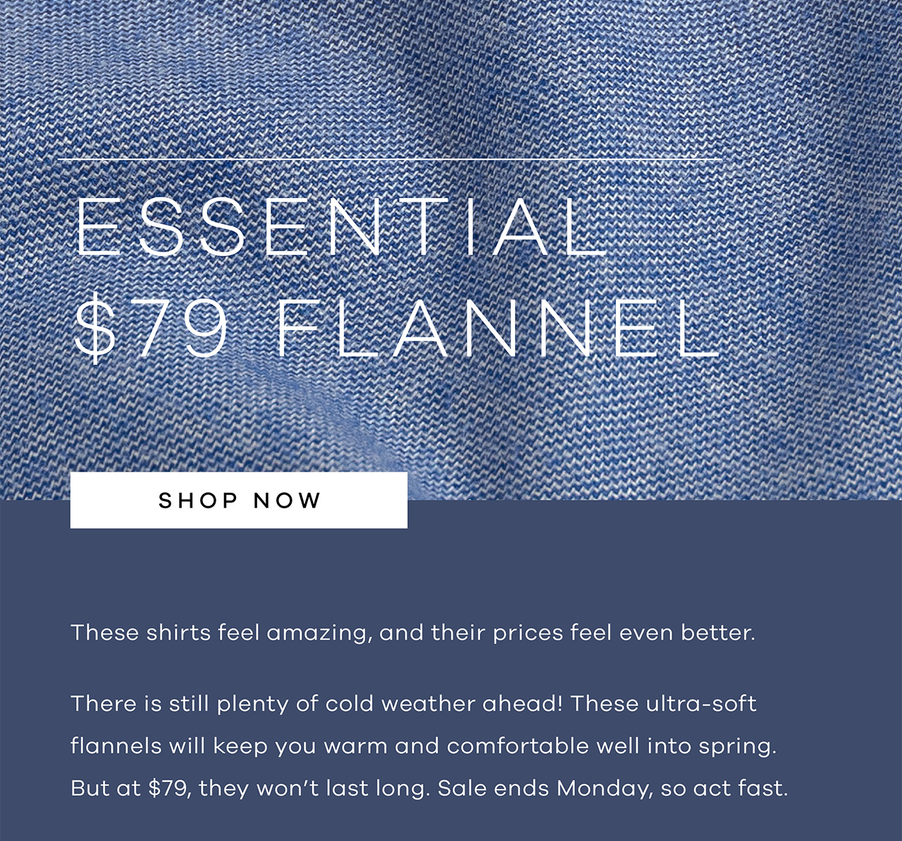 Essential $79 Flannel. These shirts feel amazing and their prices feel even better. There is still plenty of cold weather ahead! These ultrasoft flannels will keep you warm and comfortable well into spring. But at $79 they won't last long. Sale ends Monday, so act fast. Shop Now.