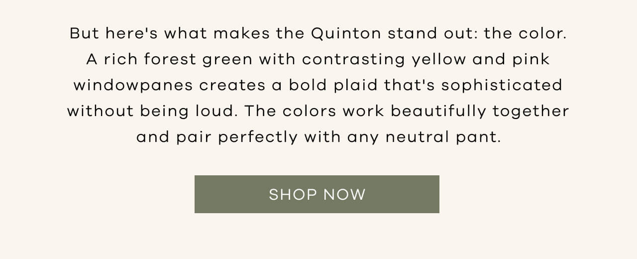 But Here' s What Makes the Quinton Stand Out : The Color. A Rich Forest Green With Contrasting Yellow and Pink Windowpanes Creates a Bold Plaid That's Sophisticated Without Being Loud. The Colors Work Beautifully Together and Pair Perfectly With Any Neutral Pant. SHOP NOW!