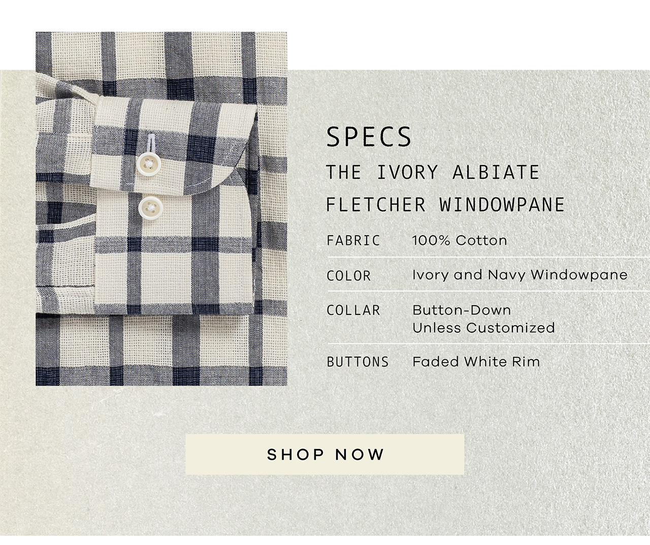 SPECS: The Ivory Albiate Fletcher Windowpane. FABRIC: 100% Cotton. COLOR: Ivory and Navy Windowpane. COLLAR: Button-Down Unless Customized. BUTTONS: Faded White Rim. SHOP NOW.