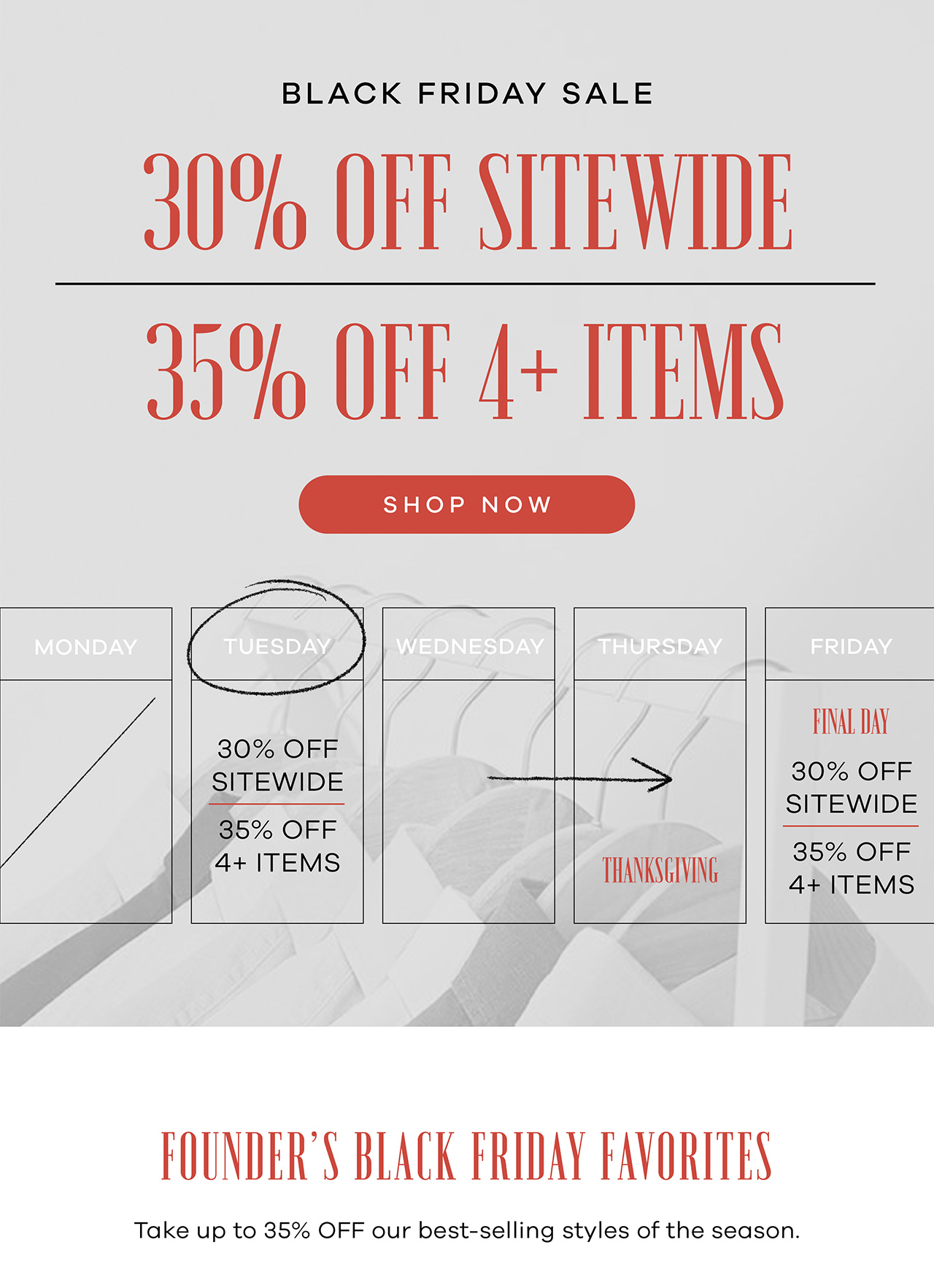 BLACK FRIDAY – 30% OFF SITEWIDE or 35% OFF 4 OR MORE PRODUCTS Founder's Black Friday Favorites Take up to 35% OFF our best-selling styles of the season. Shop Now