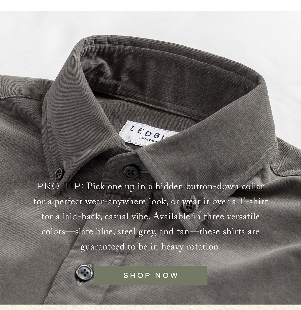 Pro tip: Pick one up in a hidden button-down collar for a perfect wear-anywhere look, or wear it over a T-shirt for a laid-back, casual vibe. Available in three versatile colors—slate blue, steel grey, and tan—these shirts are guaranteed to be in heavy rotation. SHOP NOW