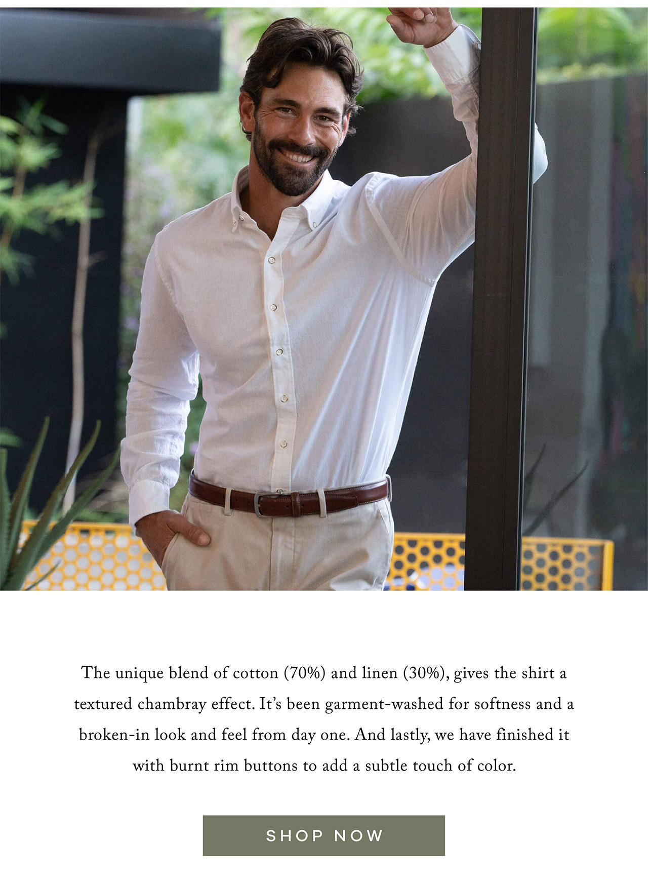 The unique blend of cotton (70%) and linen (30%), gives the shirt a textured chambray effect. It's been garment-washed for softness and a broken-in look and feel from day one. And lastly, we have finished it with burnt rim buttons to add a subtle touch of color. SHOP NOW.