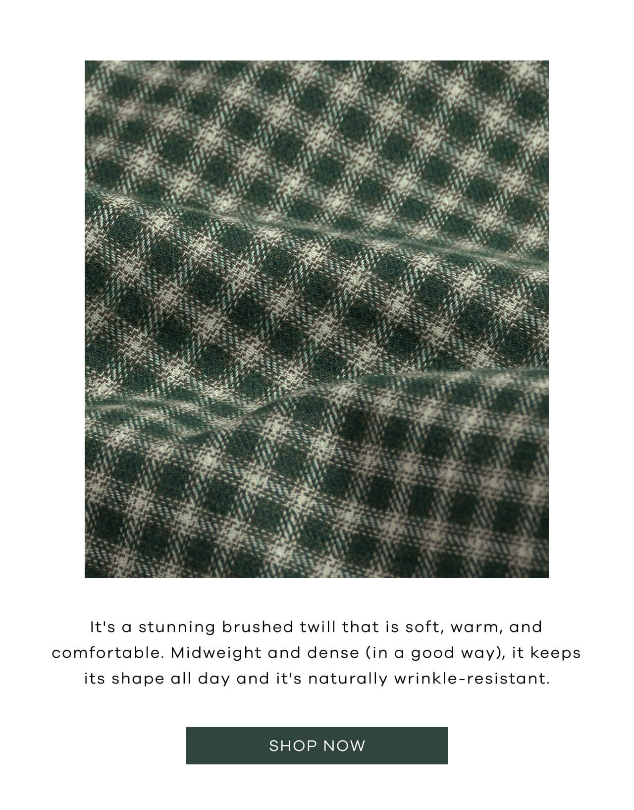 It's a Stunning Brushed Twill That is Soft, Warm, and Comfortable. Midweight and Dense (in a Good Way), It Keeps It's Shape All Day and It's Naturally Wrinkle-Resistant. Shop Now!