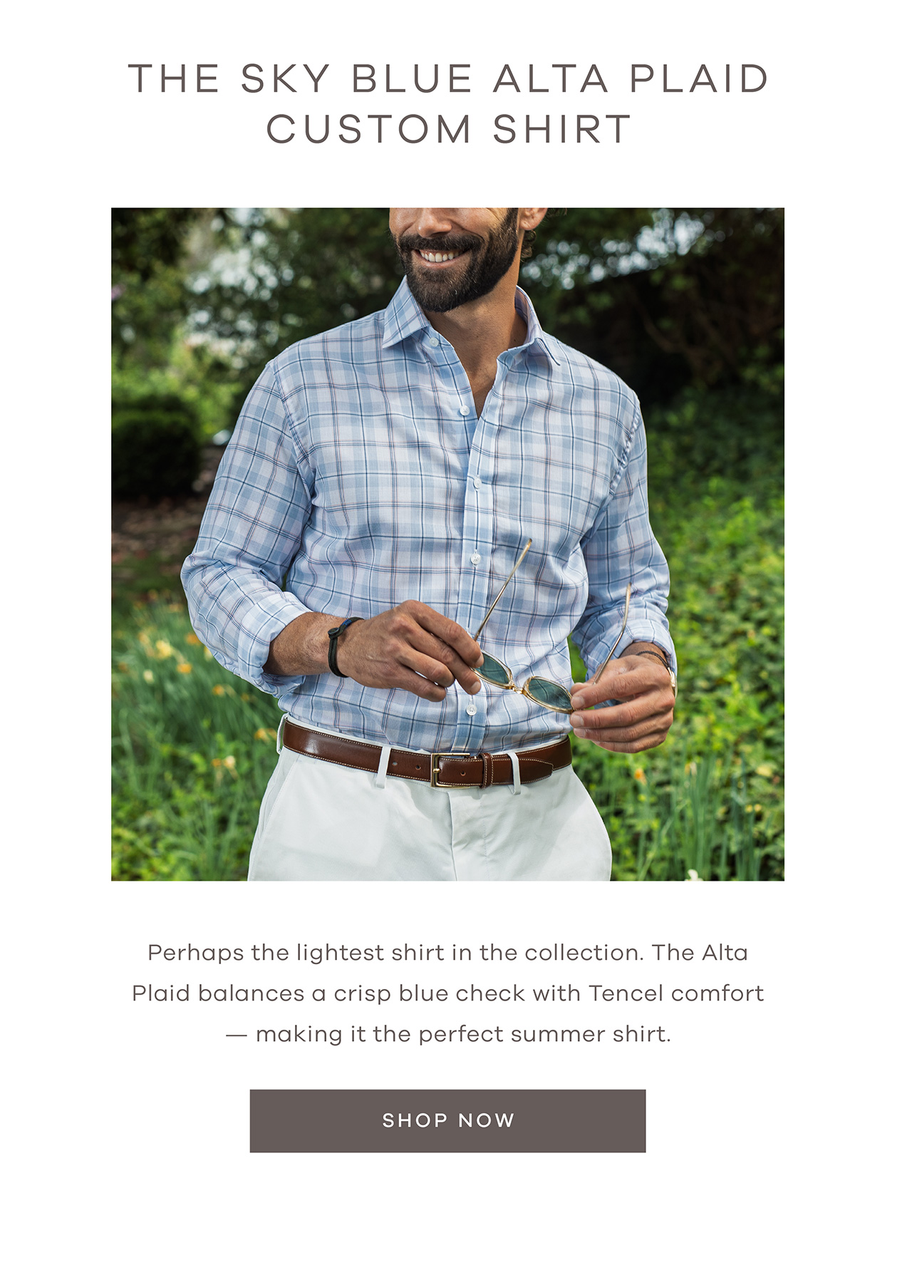 THE SKY BLUE ALTA PLAID CUSTOM SHIRT. Perhaps the lightest shirt in the collection. The Alta Plaid balances a crisp blue check with Tencel comfort - making it the perfect summer shirt. SHOP NOW.