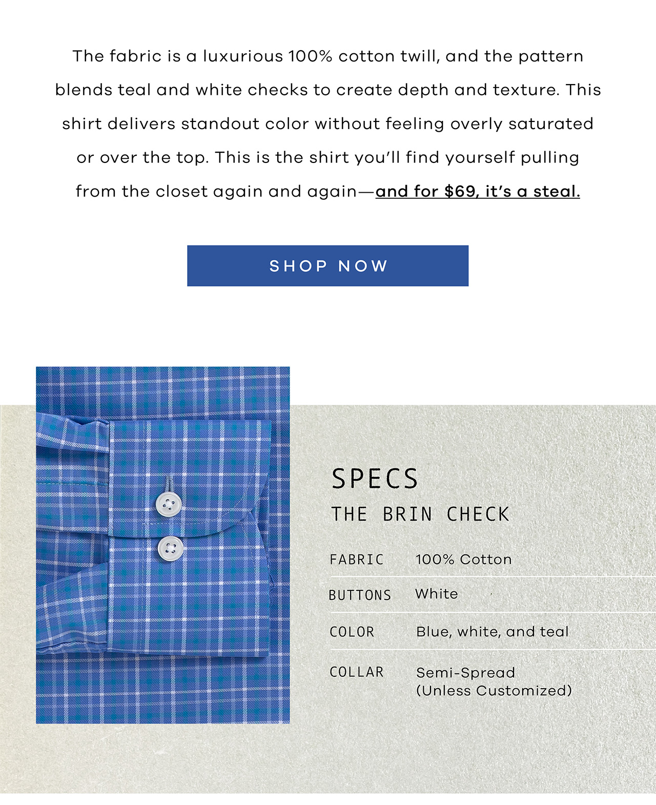 The fabric is a luxurious 100% cotton twill, and the pattern blends teal and white checks to create depth and texture. This shirt delivers standout color without feeling overly saturated or over the top. This is the shirt you'll find yourself pulling from the closet again and again—and for $69, it's a steal. SHOP NOW. SPECS: The Brin Check. FABRIC: 100% Cotton. BUTTONS: White. COLOR: Blue, white, and teal. COLLAR: Semi-Spread.