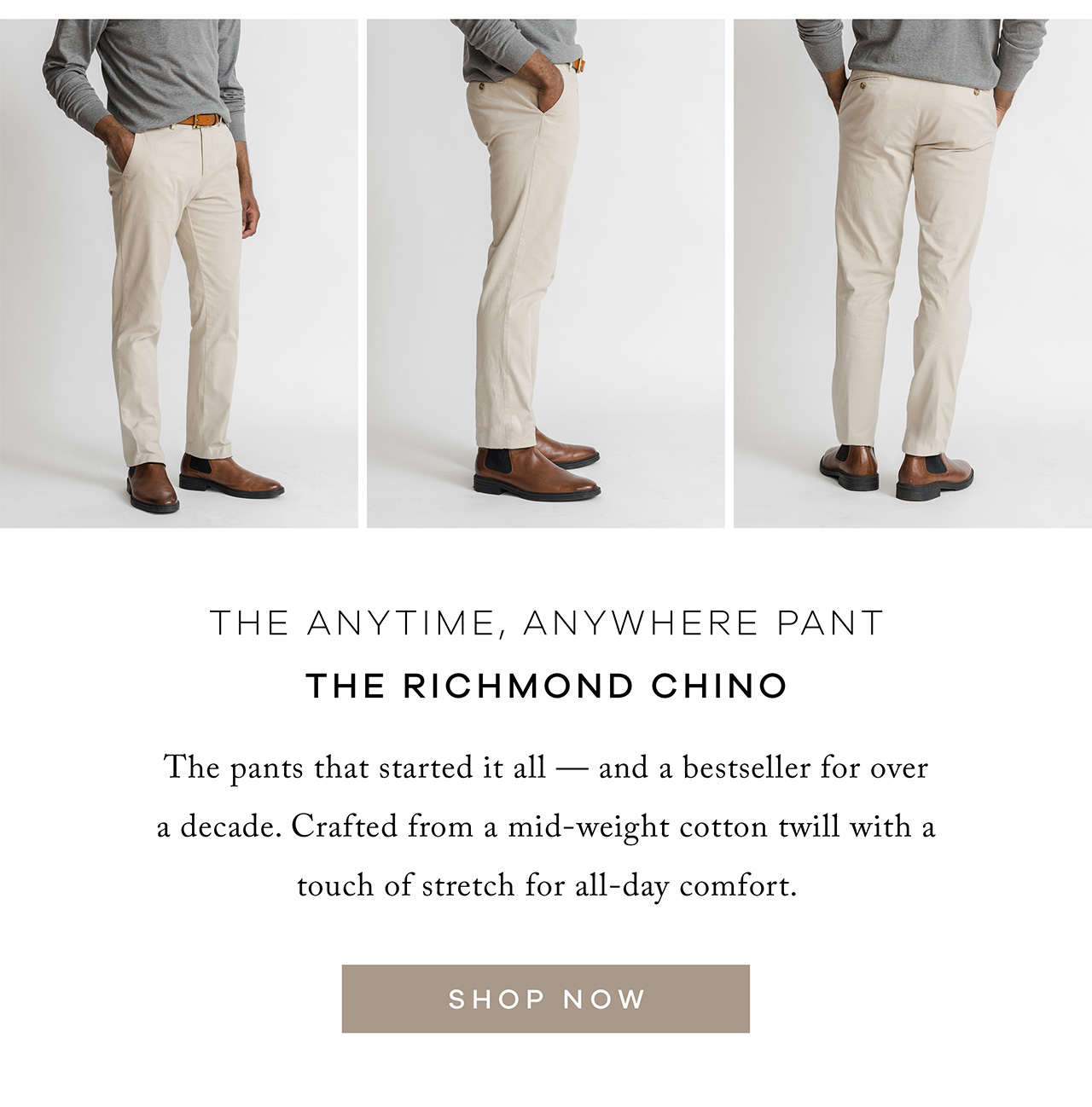 The Anytime, Anywhere Pant (Image – Tan) The Richmond Chino The pants that started it all — and a bestseller for over a decade. Crafted from a mid-weight cotton twill with a touch of stretch for all-day comfort. SHOP NOW.