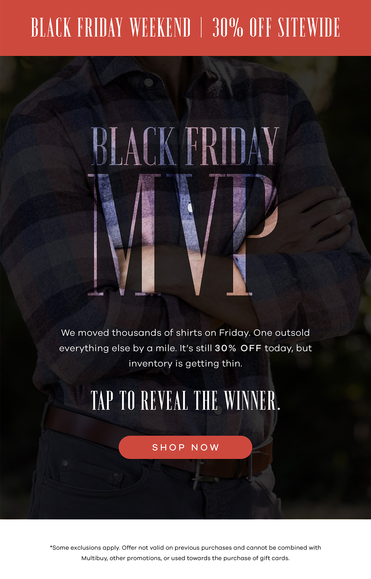 BLACK FRIDAY MVP Main: We moved thousands of shirts on Friday. One outsold everything else by a mile. It's still 30% off today, but inventory is getting thin. Tap to reveal the winner. Shop Now. *Some exclusions apply. Offer not valid on previous purchases and cannot be combined with multibuy, other promotions, or used towards the purchase of gift cards.