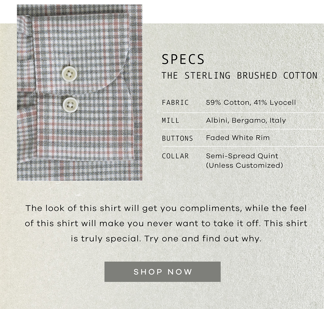 SPECS: The Sterling Brushed Cotton. FABRIC: 59% Cotton, 41% Lyocell. MILL: Albini, Bergamo Italy; BUTTONS: Faded White Rim; COLLAR: Semi-Spread. The look of this shirt will get you compliments, while the feel of this shirt will make you never want to take it off. This shirt is truly special. Try one and find out why. Shop Now