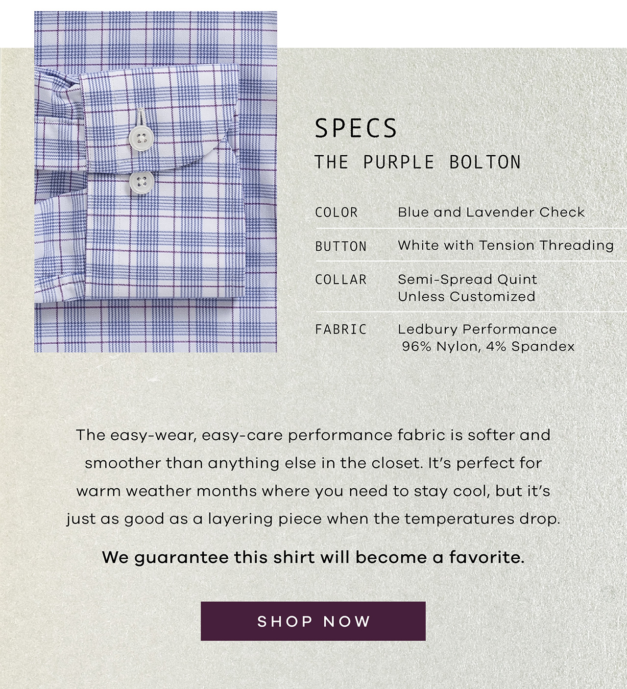 SPECS: THE PURPLE BOLTON. Color: Blue and Lavender Check. Button: White with tension threading. Collar: Semi-Spread Quint. Fabric: Ledbury Performance 96% Nylon, 4% Spandex. The easy-wear, easy-care performance fabric is softer and smoother than anything else in the closet. It's perfect for warm weather months where you need to stay cool, but it's just as good as a layering piece when the temperatures drop. We guarantee this shirt will become a favorite. SHOP NOW.