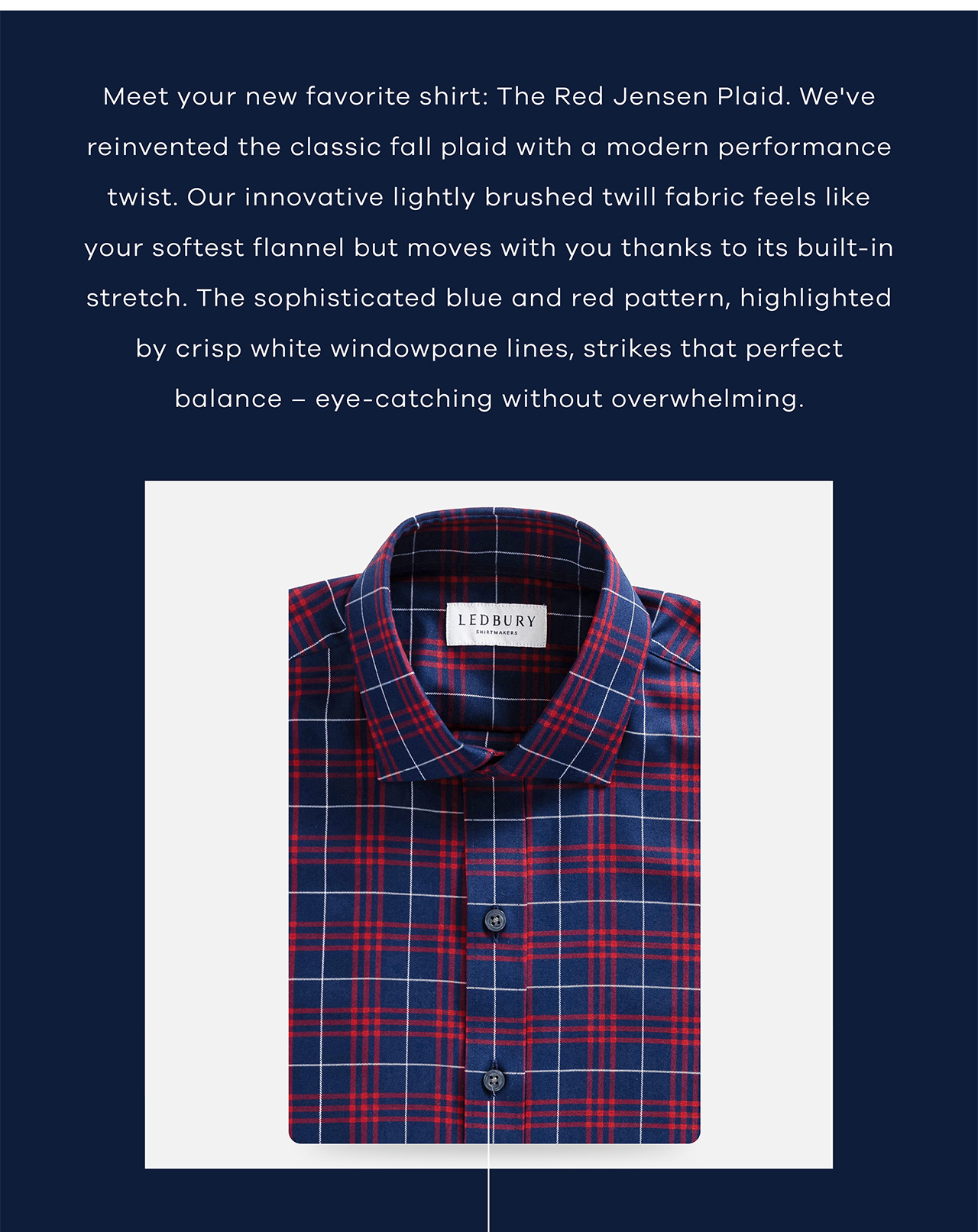 Meet your new favorite shirt: The Red Jensen Plaid. We've reinvented the classic fall plaid with a modern performance twist. Our innovative lightly brushed twill fabric feels like your softest flannel but moves with you thanks to its built-in stretch. The sophisticated blue and red pattern, highlighted by crisp white windowpane lines, strikes that perfect balance – eye-catching without overwhelming.