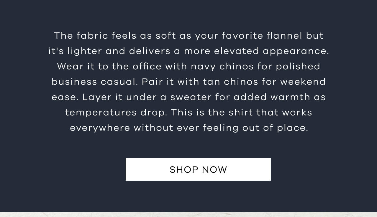 The Fabric Feels as Soft as Your Favorite Flannel but It's Lighter and Delivers a More Elevated Appearance. Wear It to the Office With Navy Chinos for Polished Business Casual. Pair It With Tan Chinos for Weekend Ease. Layer It Under a Sweater for Added Warmth as Temperatures Drop. This is the Shirt That Works Everywhere Without Ever Feeling Out of Place. SHOP NOW!
