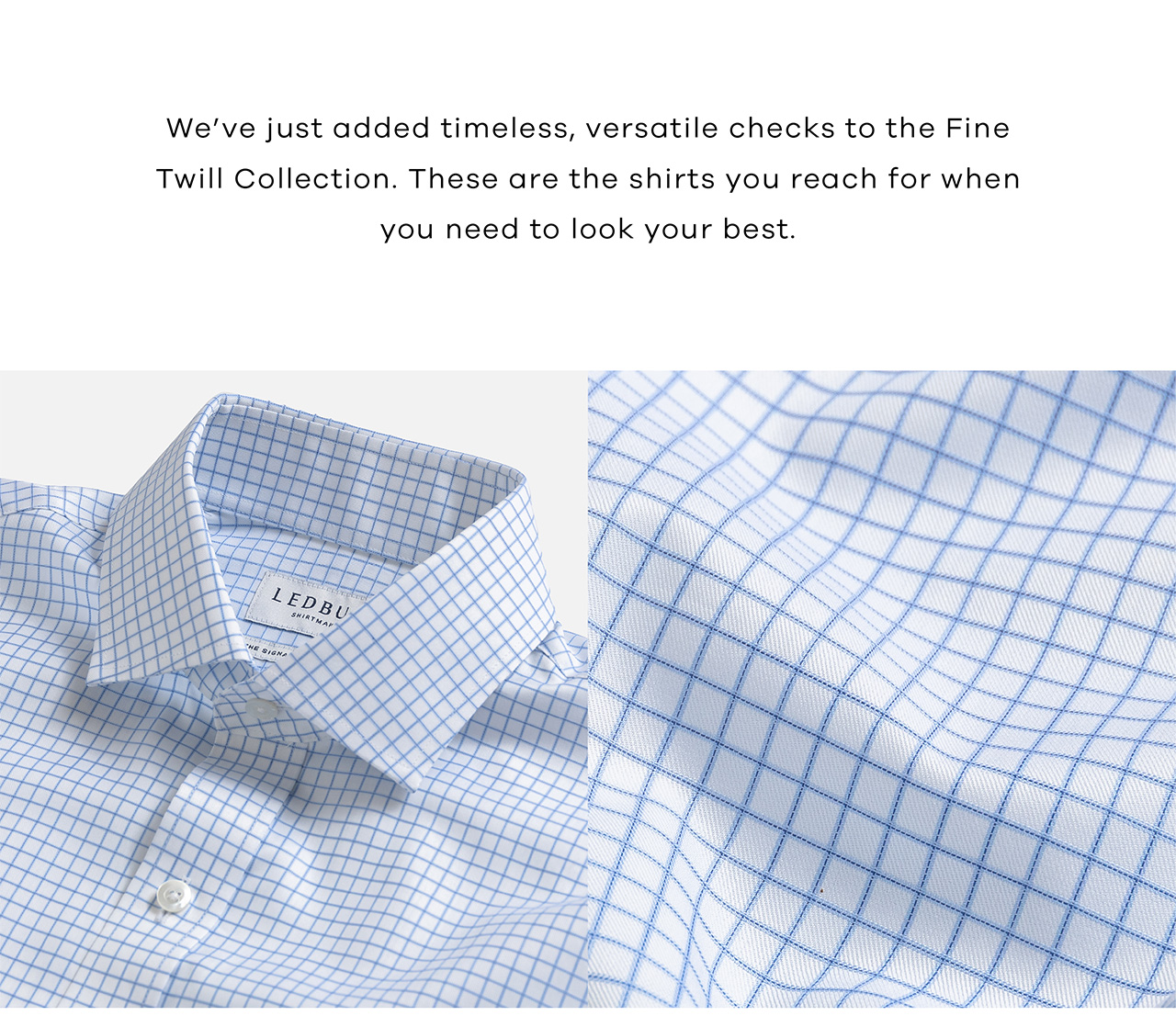 We've just added timeless, versatile checks to the Fine Twill Collection. These are the shits you reach for when you need to look your best.