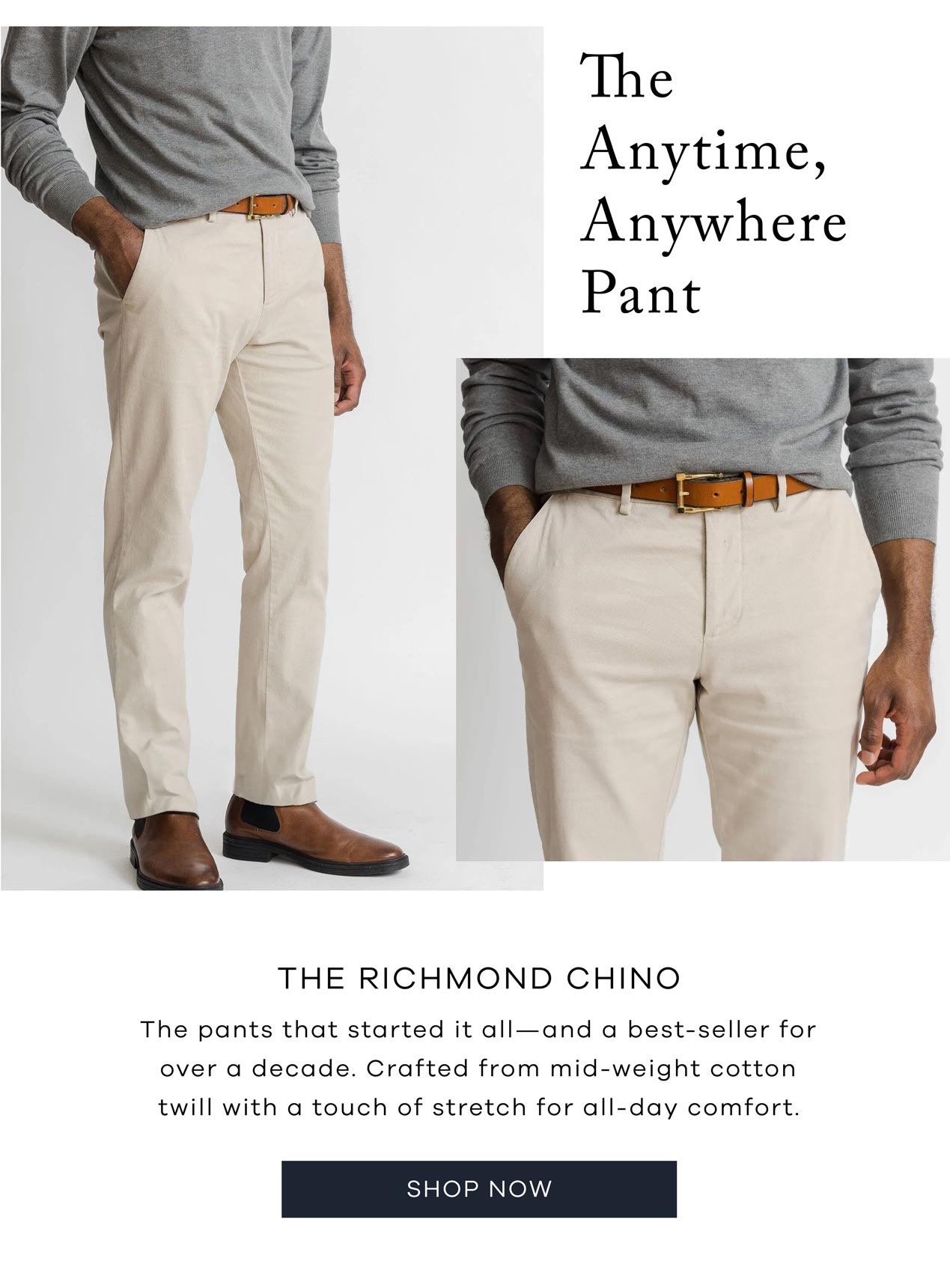 The Anytime, Anywhere Pant. The Richmond Chino The pants that started it all—and a best-seller for over a decade. Crafted from mid-weight cotton twill with a touch of stretch for all-day comfort. Shop Now