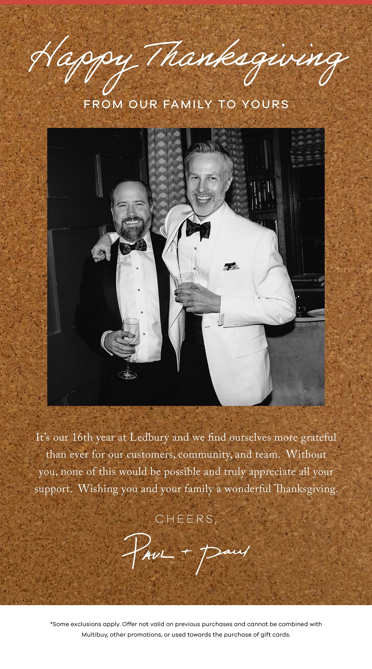 Happy Thanksgiving From Our Family to Yours. It's our 16th year at Ledbury and we find ourselves more grateful than ever for our customers, community, and team. Without you, none of this would be possible and truly appreciate all your support. Wishing you and your family a wonderful Thanksgiving. * Exclusions apply. Offer not valid on previous purchases and cannot be combined with multibuy, other promotions or used towards the purchase of gift cards.