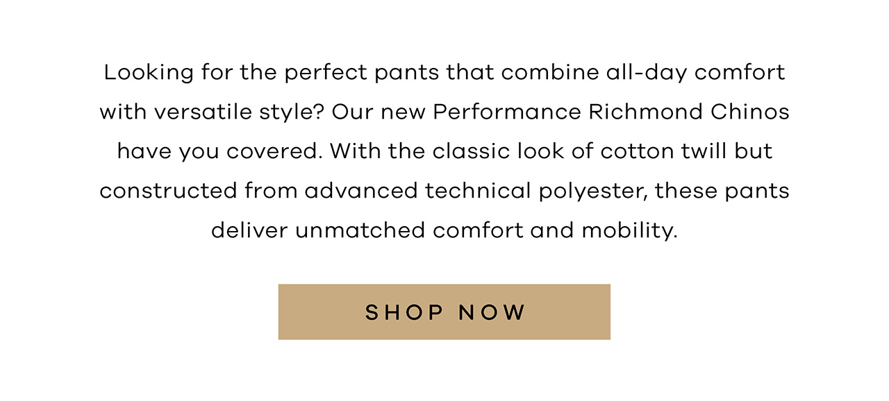 Looking for the perfect pants that combine all-day comfort with versatile style? Our new Performance Richmond Chinos have you covered. With the classic look of cotton twill but constructed from advanced technical polyester, these pants deliver unmatched comfort and mobility. SHOP NOW