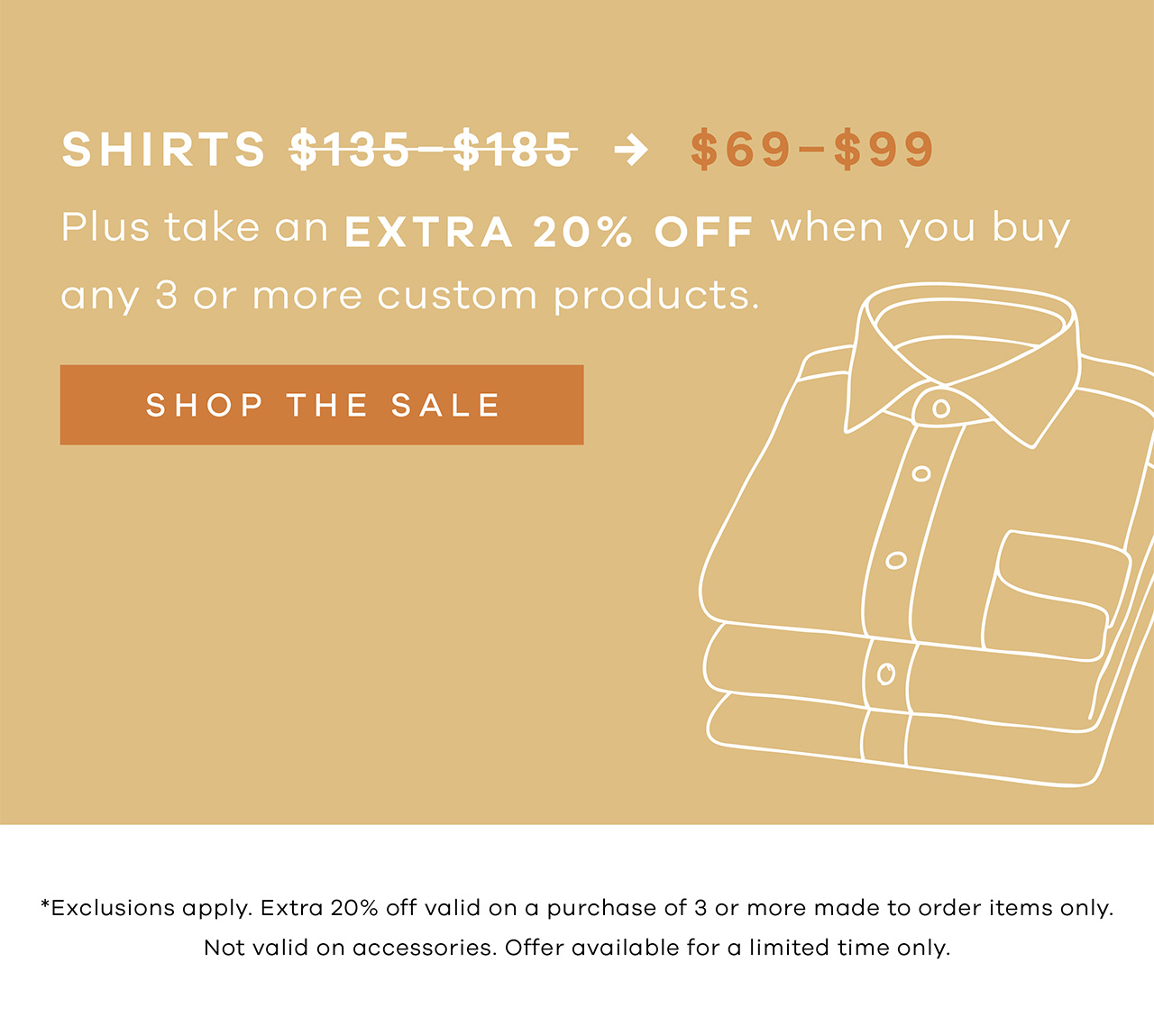 Shirts $69-$99. Plus take an extra 20% Off when you buy any 3 or more custom products.. SHOP THE SALE. *Exclusions apply. Extra 20% off valid on a purchase of 3 or more made to order items only. Not valid on accessories. Offer available for a limited time only.