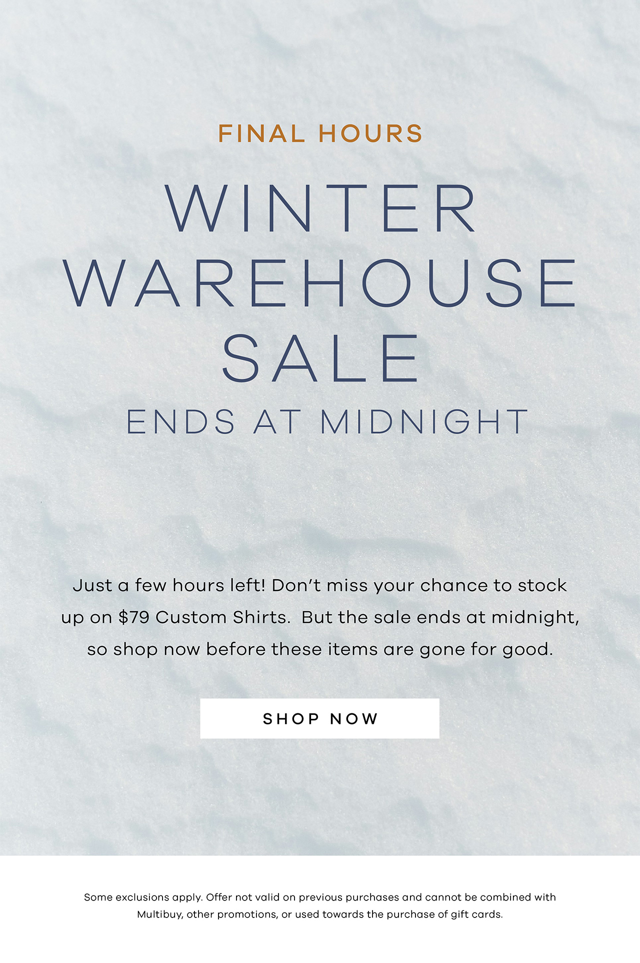Final Hours. Winter Warehouse Sale. Ends at Midnight. Just a few hours left! Don't miss your chance to stock up on $79 Custom Shirts. But the sale ends at midnight, so shop now before these items are gone for good. SHOP NOW.