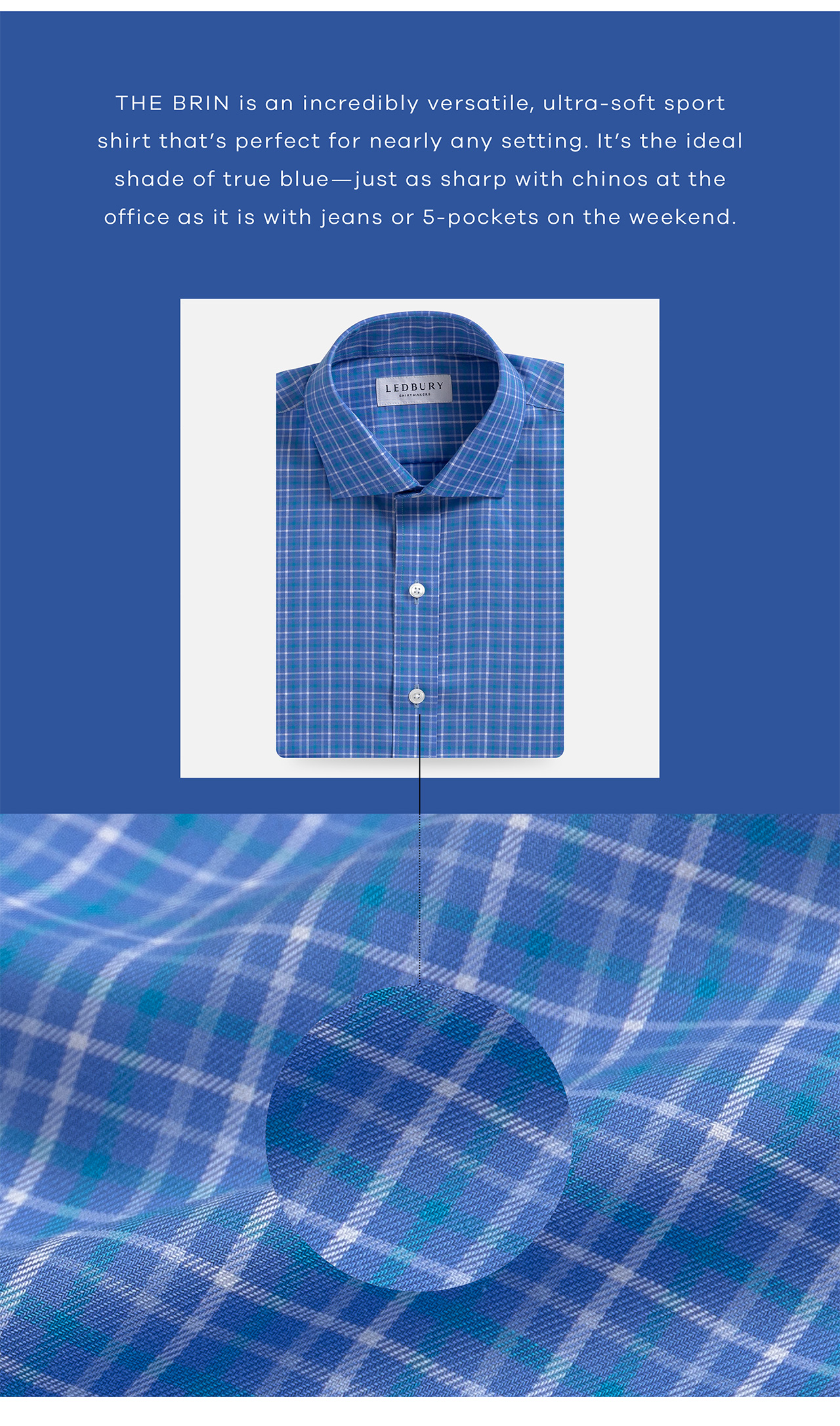 THE BRIN is an incredibly veratile, ultra-soft sport shirt that's perfect for nearly any setting. It's the ideal shade of true blue - just as sharp with chinos at the office as it is with jeans or 5-pockets on the weekend.