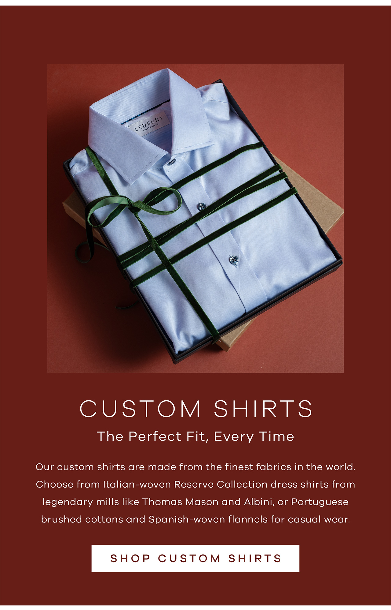 Custom Shirts The Perfect Fit, Every Time Our custom shirts are made from the finest fabrics in the world. Choose from Italian-woven Reserve Collection dress shirts from legendary mills like Thomas Mason and Albini, or Portuguese brushed cottons and Spanish-woven flannels for casual wear. Shop Custom Shirts
