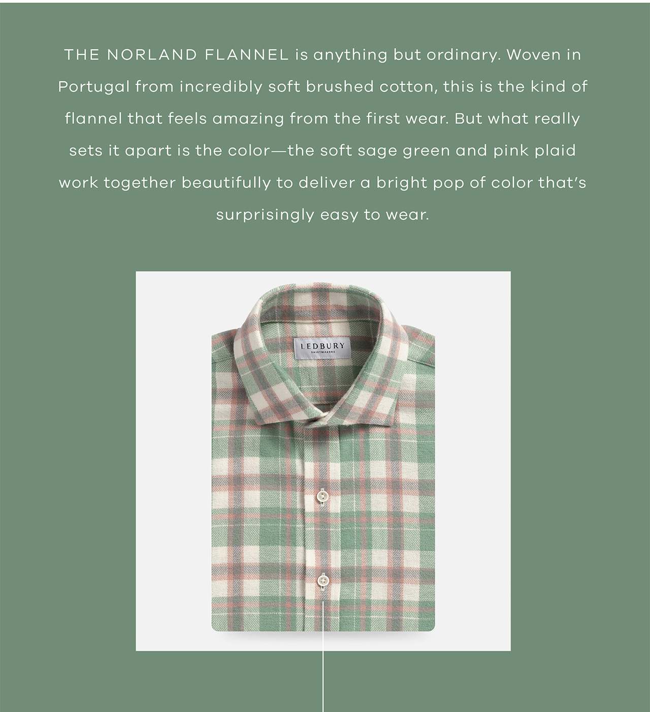 The Norland Flannel is anything but ordinary. Woven in Portugal from incredibly soft brushed cotton, this is the kind of flannel that feels amazing from the first wear. But what really sets it apart is the color—the soft sage green and pink plaid work together beautifully to deliver a bright pop of color that's surprisingly easy to wear. Shop Now