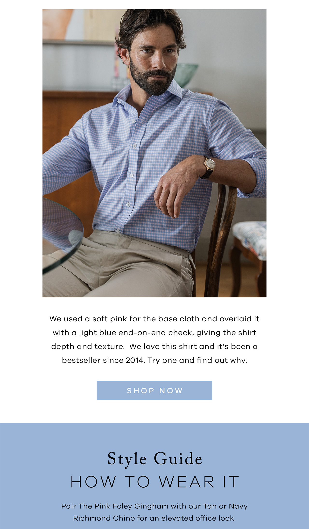 We used a soft pink for the base cloth and overlaid it with a light blue end-on-end check, giving the shirt depth and texture. We love this shirt and it's been a bestseller since 2014. Try one and find out why. SHOP NOW. Style Guide. HOW TO WEAR IT. Pair the Pink Foley Gingham with our Tan or Navy Richmond Chino for an elevated office look. 