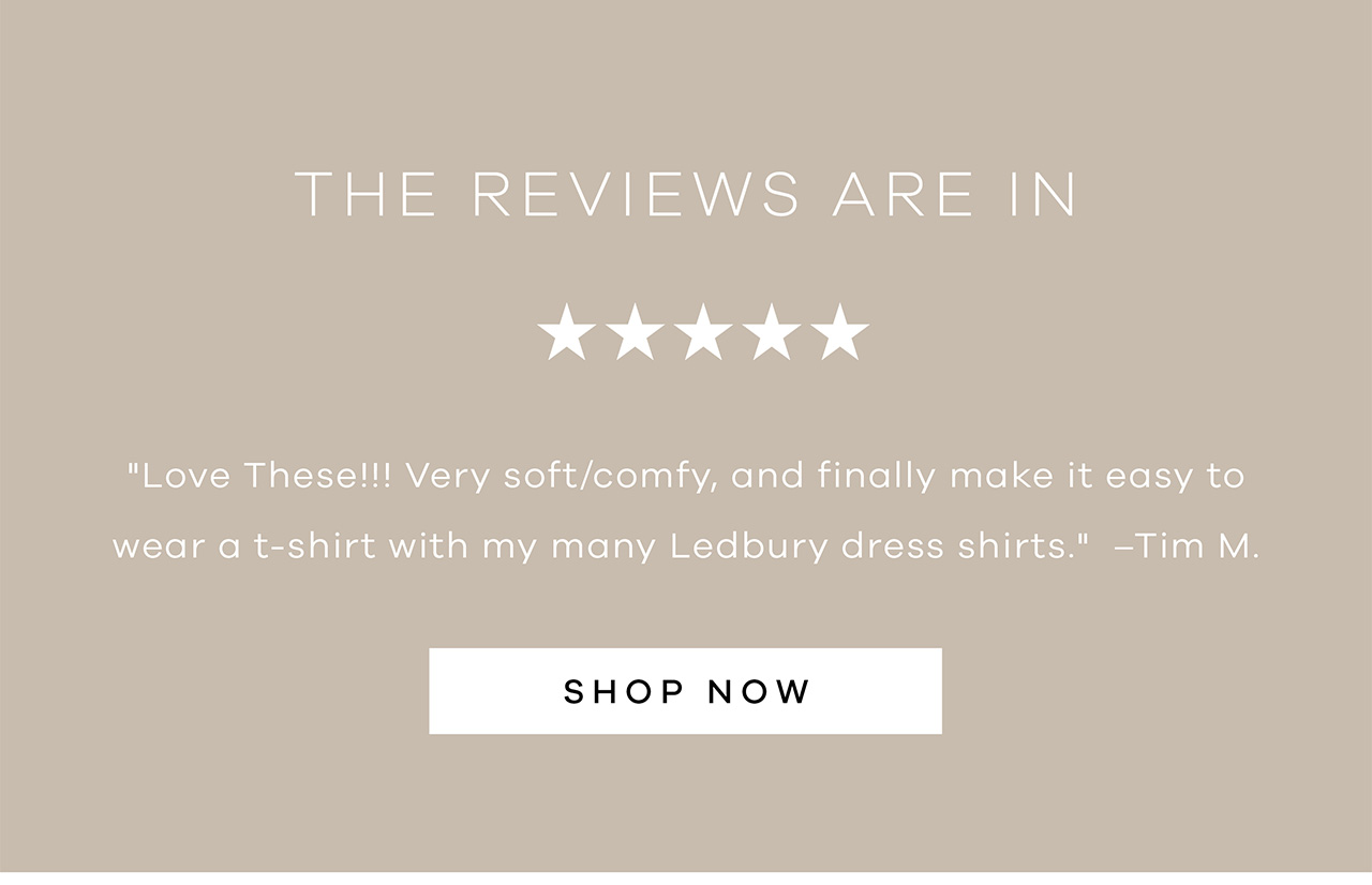 THE REVIEWS ARE IN. "Love these! Very soft/comfy, and finally make it easy to wear a t-shirt with my many Ledbury dress shirts." - Tim M. SHOP NOW.