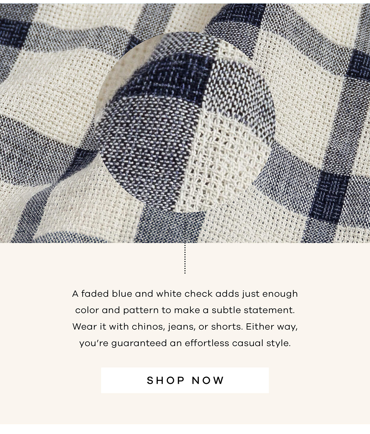 A faded blue and white check adds just enough color and pattern to make a subtle statement. Wear it with chinos, jeans, or shorts. Either way, you're guaranteed an effortless casual style. SHOP NOW.