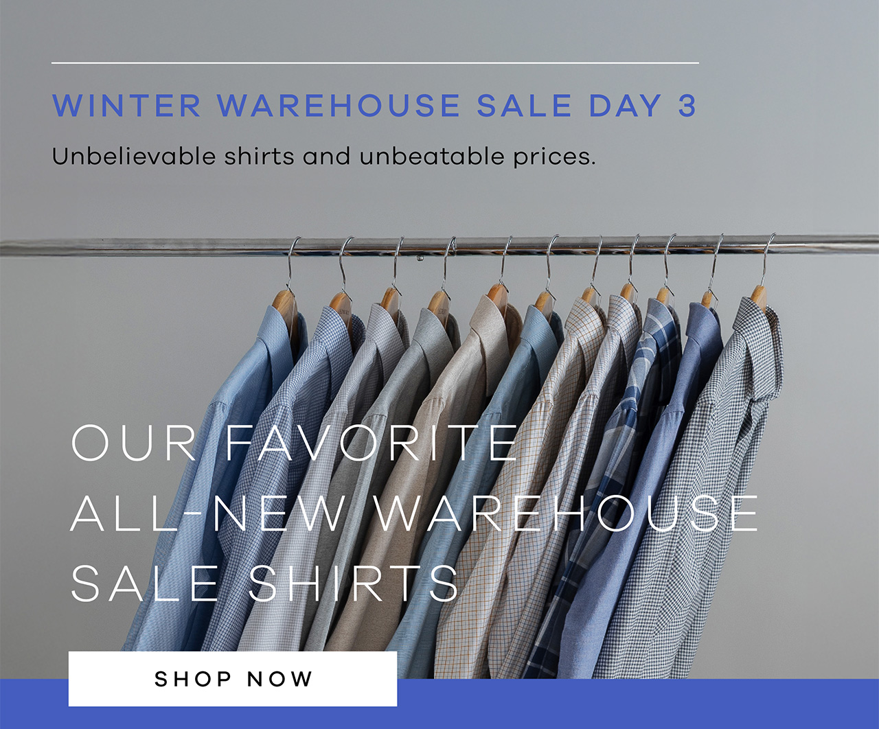 Winter Warehouse Sale Day 3. Unbelievable shirts and unbeatable prices. Our favorite all-new warehouse sale shirts. SHOP NOW.