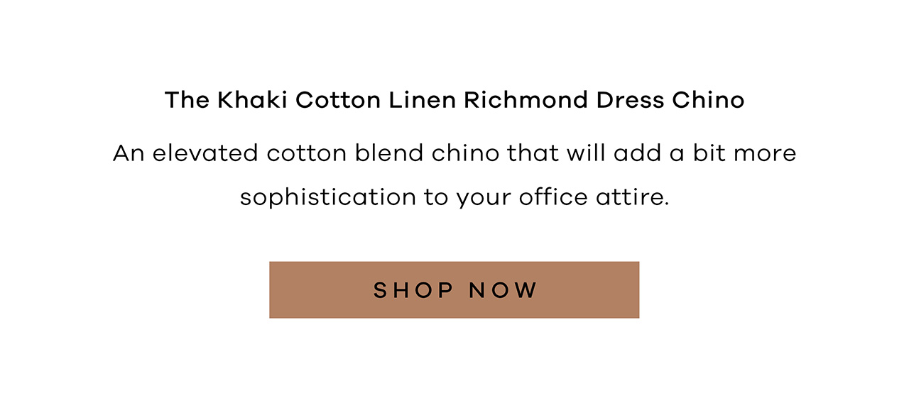 The Khaki Cotton Linen Richmond Dress Chino An elevated cotton blend chino that will add a bit more sophistication to your office attire. SHOP NOW.
