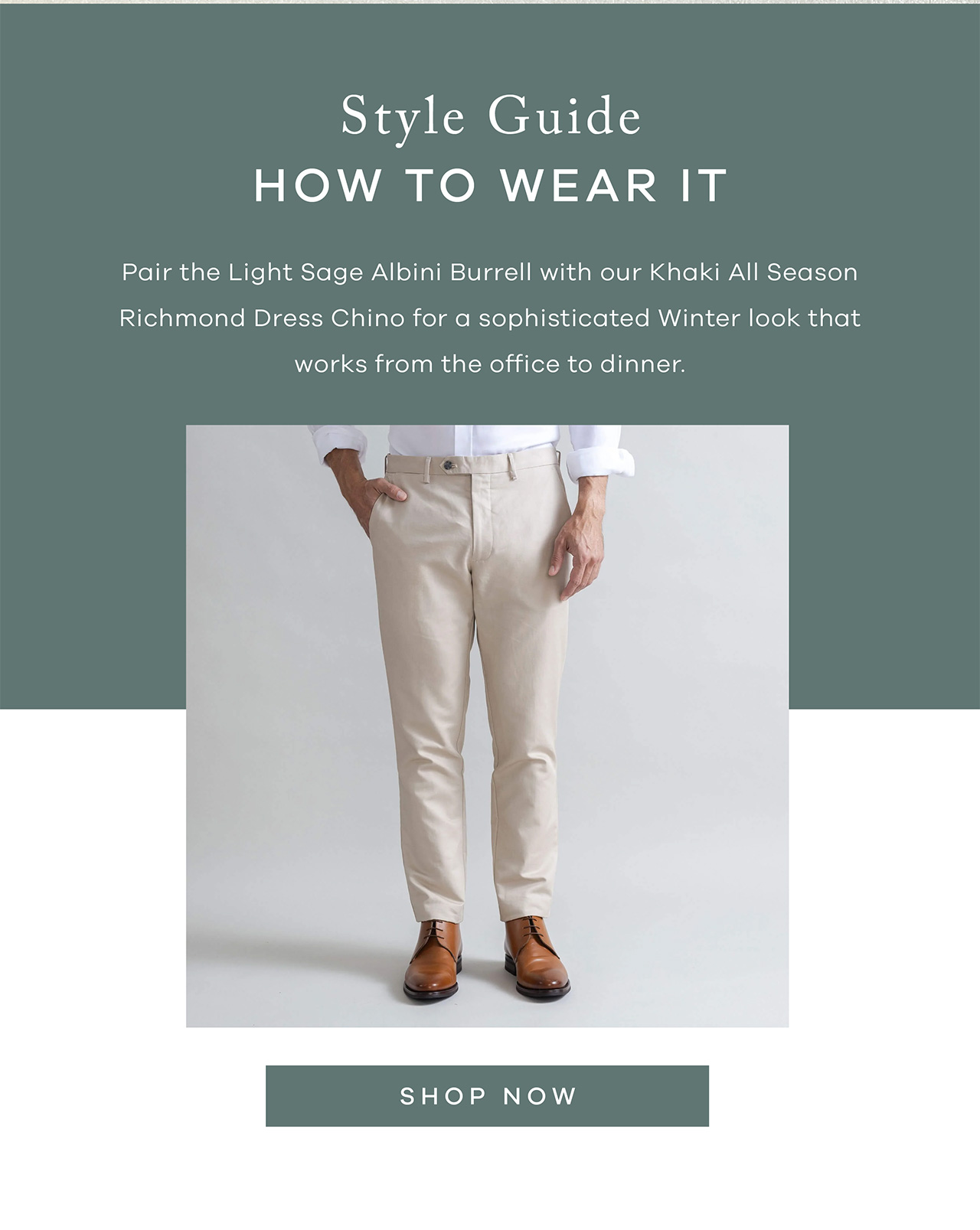 Style Guide How to Wear It Pair the Light Sage Albini Burrell with our Tan All Season Richmond Dress Chino for a sophisticated fall look that works from the office to dinner. Shop Now