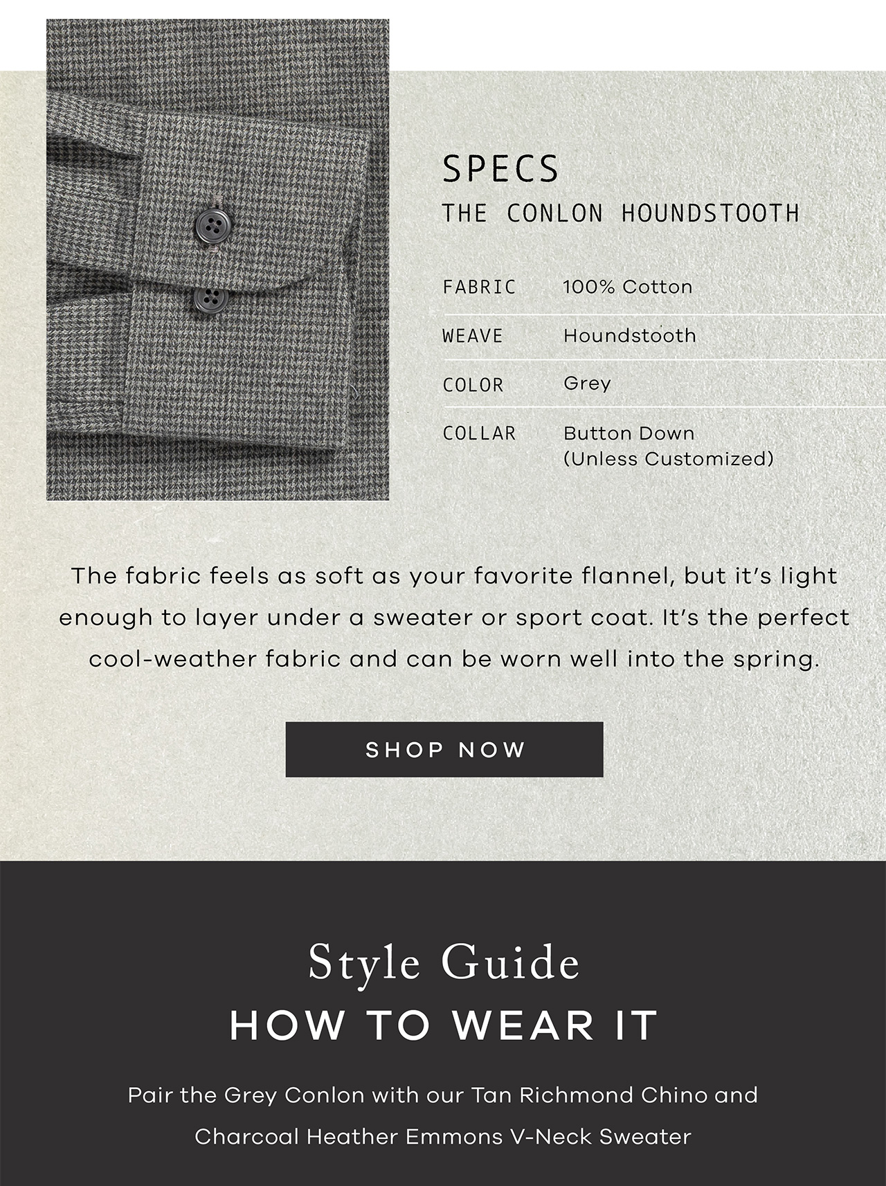 SPECS: The Conlon Houndstooth. FABRIC: 100% cotton. Weave: Houndstooth. COLOR: Grey. COLLAR: Button Down. The fabric feels as soft as your favorite flannel, but it's light enough to layer under a sweater or sport coat. It's the perfect cool-weather fabric and can be worn well into the spring. SHOP NOW. Style Guide How to Wear It Pair the Grey Conlon with our Tan Richmond Chino and Charcoal Heather Emmons V-Neck Sweater