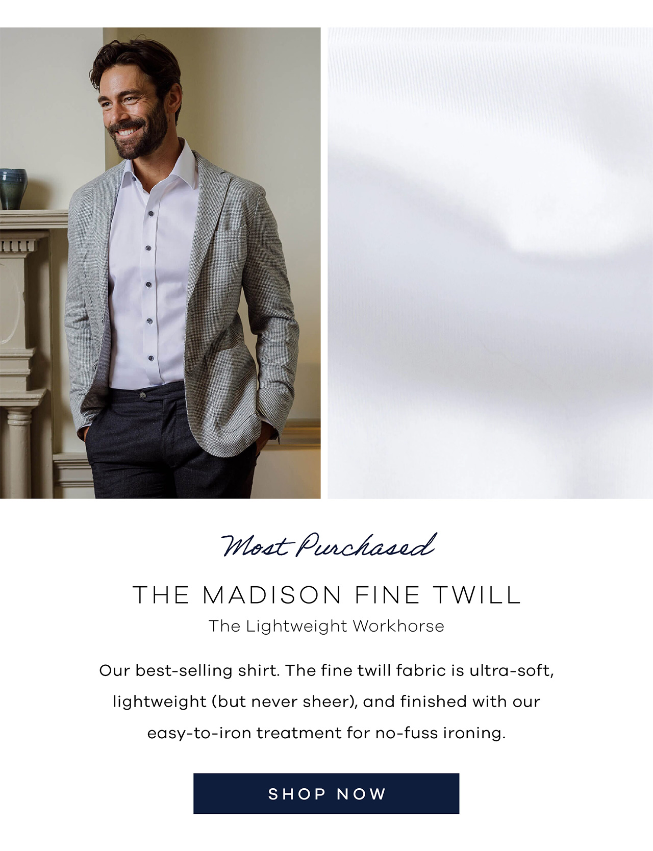 Most Purchased: The Madison Fine Twill The Lightweight Workhorse Our best-selling shirt. The fine twill fabric is ultra-soft, lightweight (but never sheer), and finished with our easy-to-iron treatment for no-fuss ironing. Shop Now