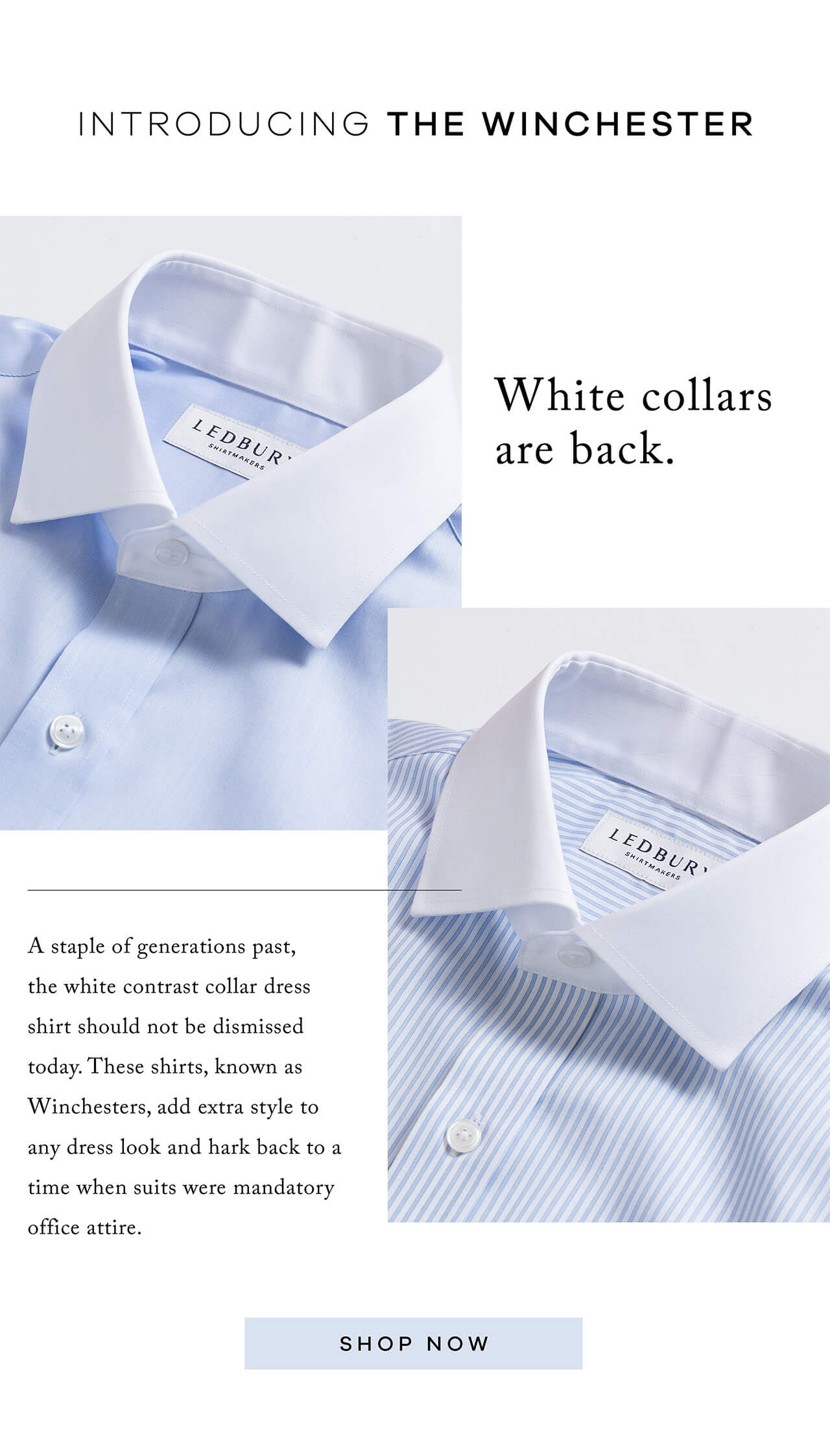 Introducing the Winchester. White Collars Are Back. A staple of generations past, the white contrast collar dress shirt should not be dismissed today. These shirts, known as Winchesters, add extra style to any dress look and hark back to a time when suits were mandatory office attire. SHOP NOW.