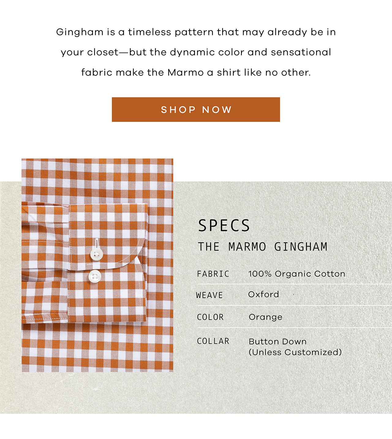 Gingham is a timeless pattern that may already be in your closet—but the dynamic color and sensational fabric make the Marmo a shirt like no other. SHOP NOW. SPECS: The Marmo Gingham. FABRIC: 100% Organic Cotton. WEAVE: Oxford. COLOR: Orange COLLAR: Button Down