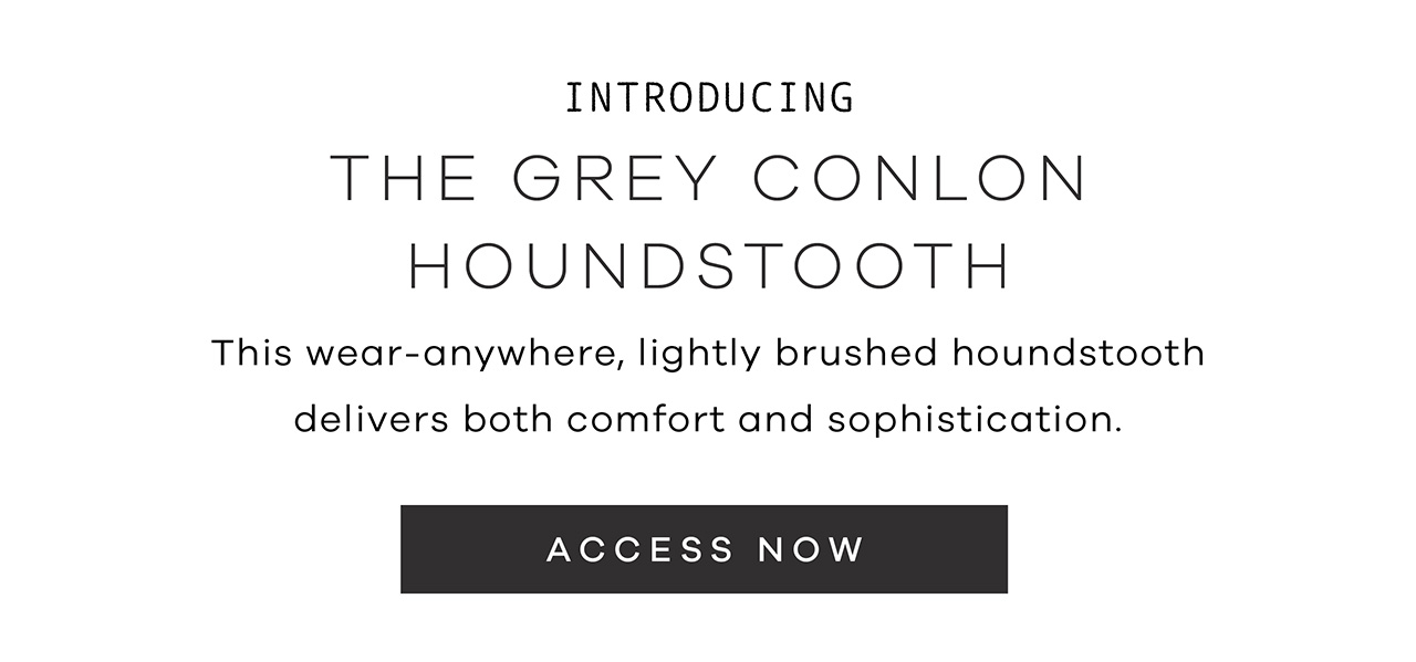 Introducing the Grey Conlon Houndstooth This wear-anywhere, lightly brushed houndstooth delivers both comfort and sophistication. ACCESS NOW.