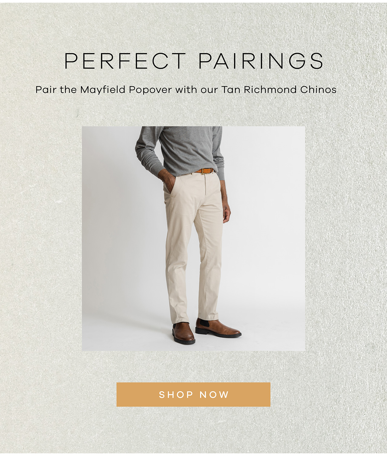 PERFECT PAIRINGS. Pair the Mayfield Popover with our Tan Richmond Chinos. SHOP NOW.